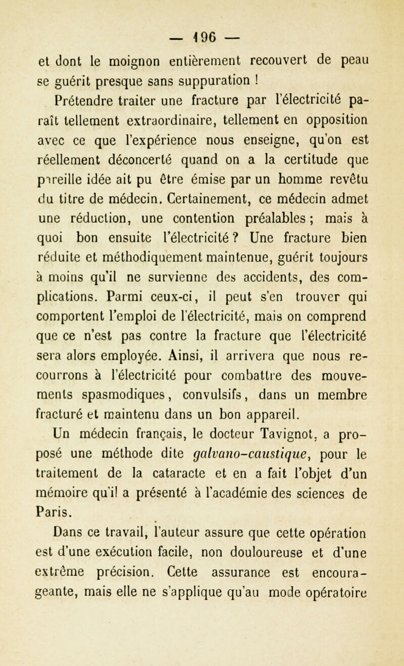 — 4 96 — et dont le moignon entièrement recouvert de peau se guérit presque sans suppuration ! Prétendre traiter une fracture par l'électricité pa- raît tellement extraordinaire, tellement en opposition avec ce que l'expérience nous enseigne, qu'on est réellement déconcerté quand on a la certitude que pireille idée ait pu être émise par un homme revêtu du titre de médecin. Certainement, ce médecin admet une réduction, une contention préalables; mais à quoi bon ensuite l'électricité ? Une fracture bien réduite et méthodiquement maintenue, guérit toujours à moins qu'il ne survienne des accidents, des com- plications. Parmi ceux-ci, il peut s'en trouver qui comportent l'emploi de l'électricité, mais on comprend que ce n'est pas contre la fracture que l'électricité sera alors employée. Ainsi, il arrivera que nous re- courrons à l'électricité pour combattre des mouve- ments spasmodiques, convulsifs, dans un membre fracturé et maintenu dans un bon appareil. Un médecin français, le docteur Tavignot. a pro- posé une méthode dite galvano-caustique, pour le traitement de la cataracte et en a fait l'objet d'un mémoire qui! a présenté à l'académie des sciences de Paris. Dans ce travail, l'auteur assure que cette opération est d'une exécution facile, non douloureuse et d'une extrême précision. Cette assurance est encoura- geante, mais elle ne s'applique qu'au mode opératoire