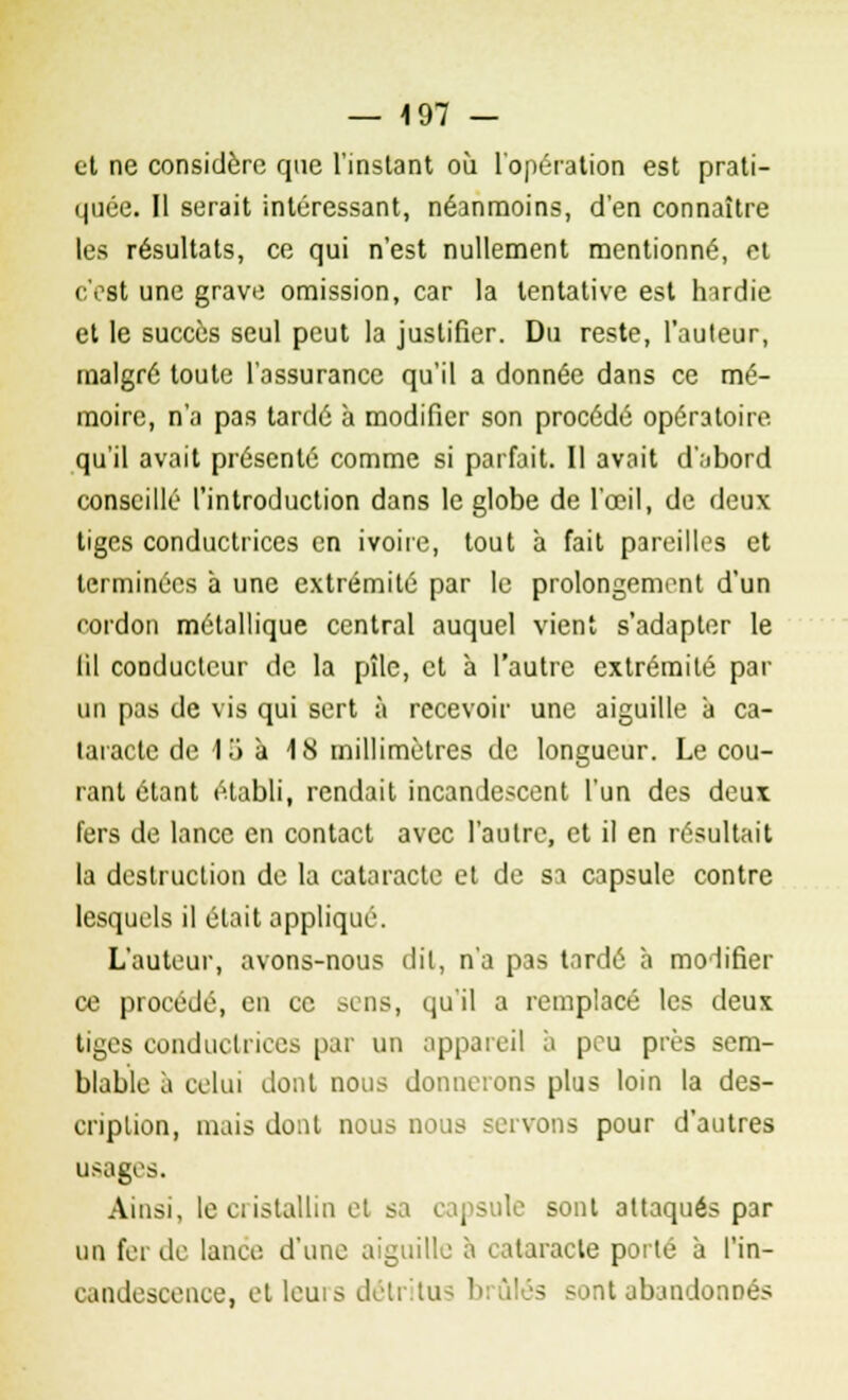 et ne considère que l'instant où l'opération est prati- quée. Il serait intéressant, néanmoins, d'en connaître les résultats, ce qui n'est nullement mentionné, et c'est une grave omission, car la tentative est hardie et le succès seul peut la justifier. Du reste, l'auteur, malgré toute l'assurance qu'il a donnée dans ce mé- moire, n'a pas tardé à modifier son procédé opératoire qu'il avait présenté comme si parfait. Il avait d'abord conseillé l'introduction dans le globe de l'œil, de deux tiges conductrices en ivoire, tout à fait pareilles et terminées h une extrémité par le prolongement d'un cordon métallique central auquel vient s'adapter le lil conducteur de la pîle, et à l'autre extrémité par un pas de vis qui sert à recevoir une aiguille à ca- taracte de 1i> à 18 millimètres de longueur. Le cou- rant étant établi, rendait incandescent l'un des deux fers de lance en contact avec l'autre, et il en résultait la destruction de la cataracte et de sa capsule contre lesquels il était appliqué. L'auteur, avons-nous dit, n'a pas tardé à modifier ce procédé, en ce sens, qu'il a remplacé les deux tiges conductrices par un appareil à peu près sem- blable à celui dont nous donnerons plus loin la des- cription, mais dont nous nous servons pour d'autres usages. Ainsi, le cristallin et sa capsule sont attaqués par un fer de lance d'une aiguille à cataracte porté à l'in- candescence, et leurs détritus brûlés sont abandonnés