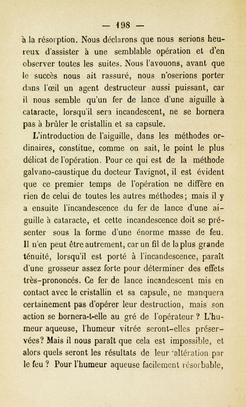 à la résorption. Nous déclarons que nous serions heu- reux d'assister à une semblable opération et d'en observer toutes les suites. Nous l'avouons, avant que le succès nous ait rassuré, nous n'oserions porter dans l'œil un agent destructeur aussi puissant, car il nous semble qu'un fer de lance d'une aiguille à cataracte, lorsqu'il sera incandescent, ne se bornera pas à brûler le cristallin et sa capsule. L'introduction de l'aiguille, dans les méthodes or- dinaires, constitue, comme on sait, le point le plus délicat de l'opération. Pour ce qui est de la méthode galvano-caustique du docteur Tavignot, il est évident que ce premier temps de l'opération ne diffère en rien de celui de toutes les autres méthodes; mais il y a ensuite l'incandescence du fer de lance d'une ai- guille à cataracte, et cette incandescence doit se pré- senter sous la forme d'une énorme masse de feu. Il n'en peut être autrement, car un fil de la plus grande ténuité, lorsqu'il est porté à l'incandescence, paraît d'une grosseur assez forte pour déterminer des effets très-prononcés. Ce fer de lance incandescent mis en contact avec le cristallin et sa capsule, ne manquera certainement pas d'opérer leur destruction, mais son action se bornera-t-elle au gré de l'opérateur ? L'hu- meur aqueuse, l'humeur vitrée seront-elles préser- vées? Mais il nous paraît que cela est impossible, et alors quels seront les résultats de leur altération par le feu ? Pour l'humeur aqueuse facilement résorbable,