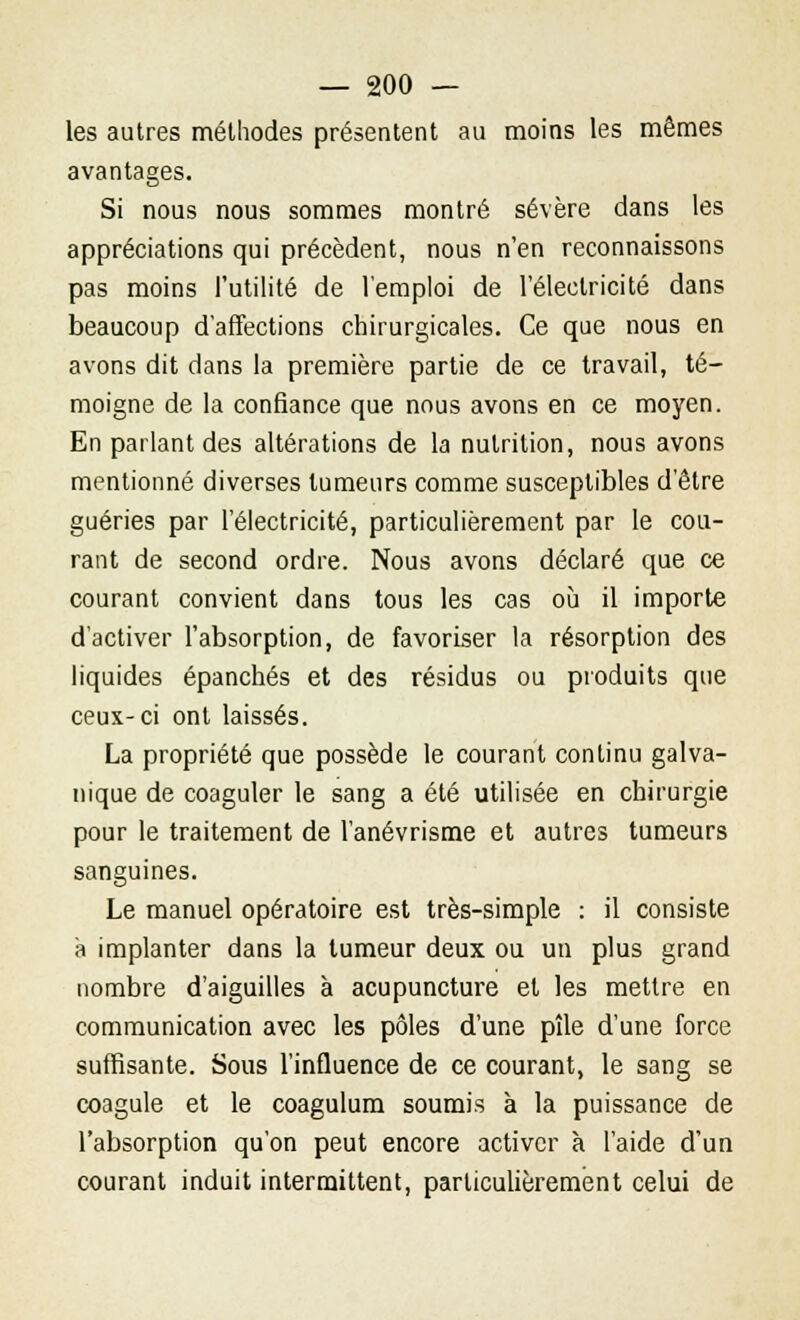 les autres méthodes présentent au moins les mêmes avantages. Si nous nous sommes montré sévère dans les appréciations qui précèdent, nous n'en reconnaissons pas moins l'utilité de l'emploi de l'électricité dans beaucoup d'affections chirurgicales. Ce que nous en avons dit dans la première partie de ce travail, té- moigne de la confiance que nous avons en ce moyen. En parlant des altérations de la nutrition, nous avons mentionné diverses tumeurs comme susceptibles d'être guéries par l'électricité, particulièrement par le cou- rant de second ordre. Nous avons déclaré que ce courant convient dans tous les cas où il importe d'activer l'absorption, de favoriser la résorption des liquides épanchés et des résidus ou produits que ceux-ci ont laissés. La propriété que possède le courant continu galva- nique de coaguler le sang a été utilisée en chirurgie pour le traitement de l'anévrisme et autres tumeurs sanguines. Le manuel opératoire est très-simple : il consiste à implanter dans la tumeur deux ou un plus grand nombre d'aiguilles à acupuncture et les mettre en communication avec les pôles d'une pîle d'une force suffisante. Sous l'influence de ce courant, le sang se coagule et le coagulum soumis à la puissance de l'absorption qu'on peut encore activer à l'aide d'un courant induit intermittent, particulièrement celui de