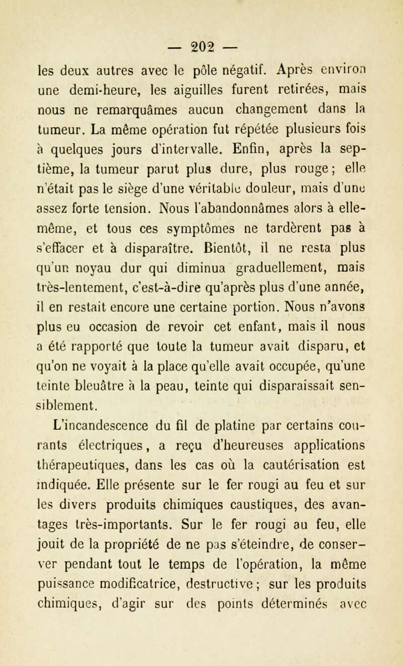 les deux autres avec le pôle négatif. Après environ une demi-heure, les aiguilles furent retirées, mais nous ne remarquâmes aucun changement dans la tumeur. La même opération fut répétée plusieurs fois à quelques jours d'intervalle. Enfin, après la sep- tième, la tumeur parut plus dure, plus rouge; elle n'était pas le siège d'une véritable douleur, mais d'une assez forte tension. Nous l'abandonnâmes alors à elle- même, et tous ces symptômes ne tardèrent pas à s'effacer et à disparaître. Bientôt, il ne resta plus qu'un noyau dur qui diminua graduellement, mais très-lentement, c'est-à-dire qu'après plus d'une année, il en restait encore une certaine portion. Nous n'avons plus eu occasion de revoir cet enfant, mais il nous a été rapporté que toute la tumeur avait disparu, et qu'on ne voyait à la place qu'elle avait occupée, qu'une teinte bleuâtre à la peau, teinte qui disparaissait sen- siblement. L'incandescence du fil de platine par certains cou- rants électriques, a reçu d'heureuses applications thérapeutiques, dans les cas où la cautérisation est indiquée. Elle présente sur le fer rougi au feu et sur les divers produits chimiques caustiques, des avan- tages très-importants. Sur le fer rougi au feu, elle jouit de la propriété de ne pas s'éteindre, de conser- ver pendant tout le temps de l'opération, la même puissance modificatrice, destructive; sur les produits chimiques, d'agir sur des points déterminés avec