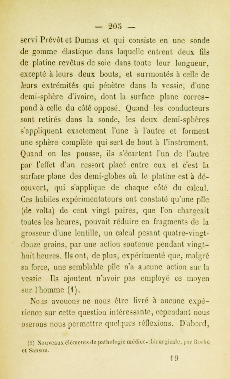 servi Prévôt et Dumas cl qui consiste en une «onde de gomme élastique dans laquelle entrent deux fils de platine revêtus de soie dans toute leur longueur, excepté à leurs deux bouts, et surmontés à celle de leurs extrémités qui pénètre dans la vessie, d'une demi-sphère d'ivoire, dont la surface plane corres- pond à celle du côté opposé. Quand les conducteurs sont retirés dans la sonde, les deux demi-sphères s'appliquent exactement l'une à l'autre et forment une sphère complète qui sert de bout à l'instrument. Quand on les pousse, ils s'écartent l'un de l'autre par l'effet d'un ressort placé entre eux et c'est la surface plane des demi-globes où le platine est à dé- couvert, qui s'applique de chaque côté du calcul. Ces habiles expérimentateurs ont constaté qu'une plie (de volta) do cent vingt paires, que l'on chargeait toutes les heures, pouvait réduire en fragments de la grosseur d'une lentille, un calcul pesant quatre-vingt- douze grains, par une action soutenue pendant vingt- lriit heures. Ils ont, de plus, expérimenté que, malgré sa force, une semblable pîle n'a a jeune action sur la vessiV Ils ajoutent n'avoir pas employé ce moyen sur l'homme (1). Nous avouons ne nous être livré h aucune expé- rience sur cetie question intéressante, cependant nous oserons nous permettre quelques réflexions. D'abord, (\) Nouveaux éléments de pathologie médicc- iliirurgicale, par Roche ei SansoD. 19