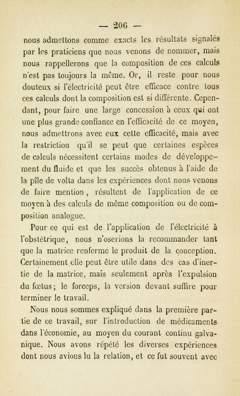 nous admettons comme exacts les résultats signalés par les praticiens que nous venons de nommer, mais nous rappellerons que la composition de ces calculs n'est pas toujours la même. Or, il reste pour nous douteux si l'électricité peut être efficace contre tous ces calculs dont la composition est si différente. Cepen- dant, pour faire une large concession à ceux qui ont une plus grande confiance en l'efficacité de ce moyen, nous admettrons avec eux cette efficacité, mais avec la restriction qu'il se peut que certaines espèces de calculs nécessitent certains modes de développe- ment du fluide et que les succès obtenus à l'aide de la pîle de volta dans les expériences dont nous venons de faire mention , résultent de l'application de ce moyen à des calculs de même composition ou de com- position analogue. Pour ce qui est de l'application de l'électricité à l'obstétrique, nous n'oserions la recommander tant que la matrice renferme le produit de la conception. Certainement elle peut être utile dans des cas d'iner- tie de la matrice, mais seulement après l'expulsion du fœtus; le forceps, la version devant suffire pour terminer le travail. Nous nous sommes expliqué dans la première par- tie de ce travail, sur l'introduction de médicaments dans l'économie, au moyen du courant continu galva- nique. Nous avons répété les diverses expériences dont nous avions lu la relation, et ce fut souvent avec