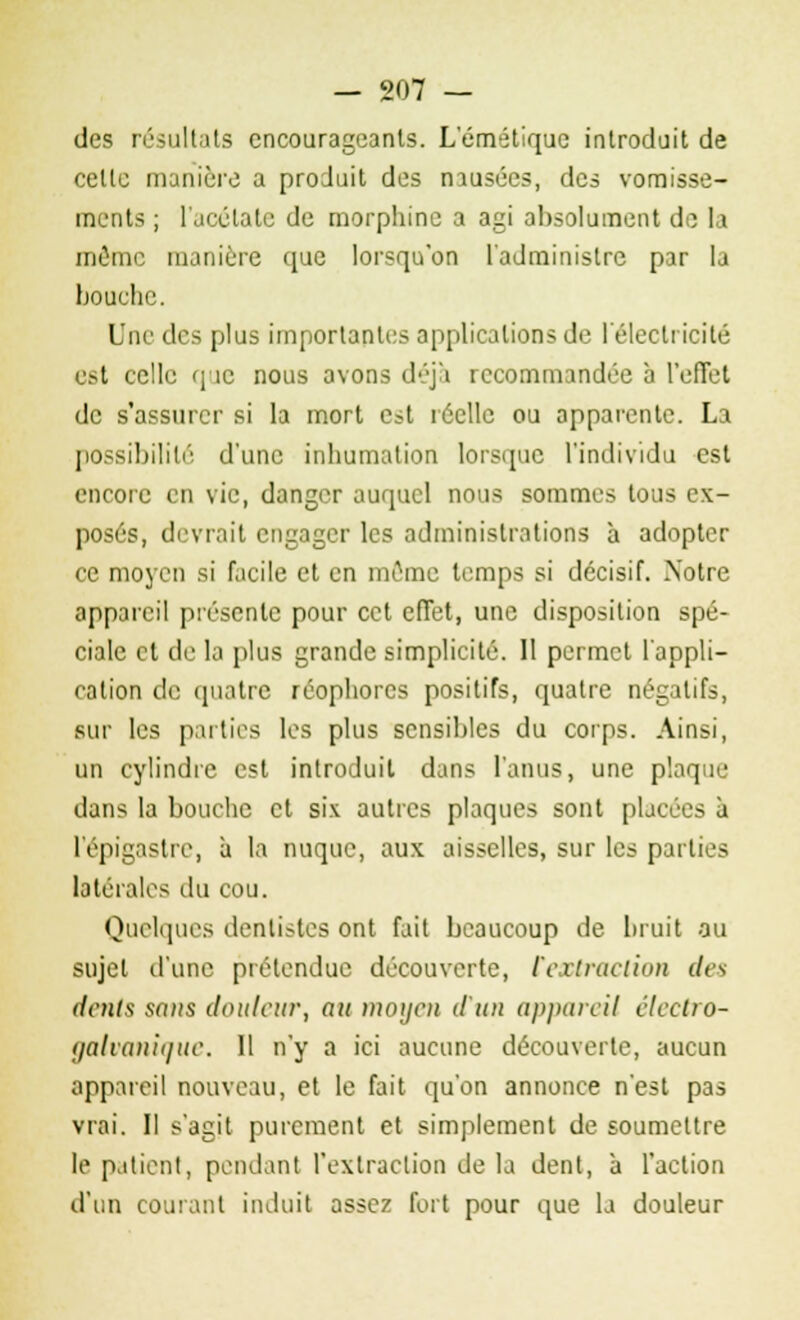 des résultats encourageants. Lemétique introduit de celle manière a produit des musées, des vomisse- ments ; l'acétate de morphine a agi absolument de la môme manière que lorsqu'on l'administre par la bouche. Une des plus importantes applications de l'électricité est celle que nous avons déj'i recommandée à l'effet de s'assurer si la mort est réelle ou apparente. La possibilité d'une inhumation lorsque l'individu est encore en vie, danger auquel nous sommes tous ex- posés, (livrait engager les administrations à adopter ce moyen si facile et en môme temps si décisif. Xotre appareil présente pour cet effet, une disposition spé- ciale et de la plus grande simplicité. 11 permet l'appli- cation de quatre réophorcs positifs, quatre négatifs, sur les parties les plus sensibles du corps. Ainsi, un cylindre est introduit dans l'anus, une plaque dans la bouche et six autres plaques sont placées à l'épigastre, à la nuque, aux aisselles, sur les parties latérales du cou. Quelques dentistes ont fait beaucoup de bruit ou sujet d'une prétendue découverte, l'extraction des dents sans douleur, au moyeu d'un appareil électro- galvanique. 11 n'y a ici aucune découverte, aucun appareil nouveau, et le fait qu'on annonce n'est pas vrai. Il s'agit purement et simplement de soumettre le patient, pendant l'extraction de la dent, à l'action d'un courant induit assez fort pour que la douleur