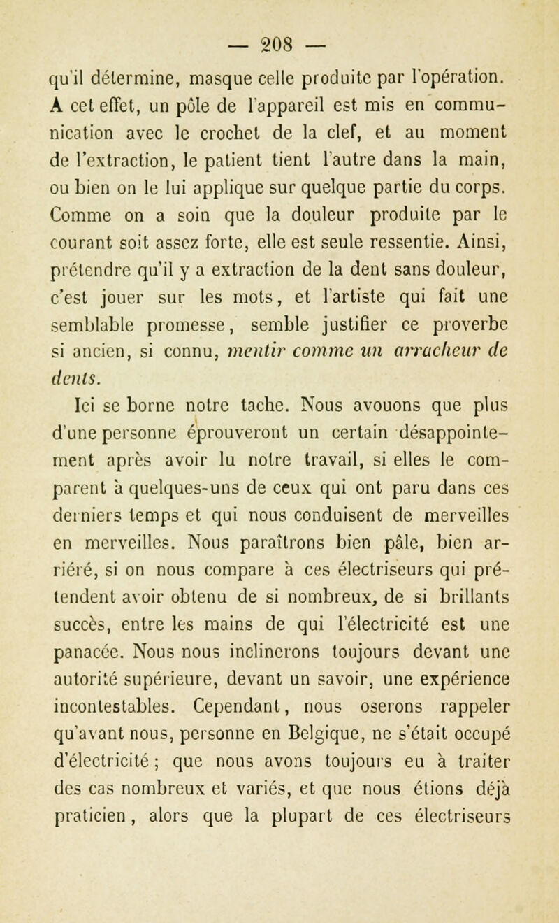 qu'il détermine, masque celle produite par l'opération. A cet effet, un pôle de l'appareil est mis en commu- nication avec le crochet de la clef, et au moment de l'extraction, le patient tient l'autre dans la main, ou bien on le lui applique sur quelque partie du corps. Comme on a soin que la douleur produite par le courant soit assez forte, elle est seule ressentie. Ainsi, prétendre qu'il y a extraction de la dent sans douleur, c'est jouer sur les mots, et l'artiste qui fait une semblable promesse, semble justifier ce proverbe si ancien, si connu, mentir comme un arracheur de dents. Ici se borne notre tache. Nous avouons que plus d'une personne éprouveront un certain désappointe- ment après avoir lu noire travail, si elles le com- parent à quelques-uns de ceux qui ont paru dans ces derniers temps et qui nous conduisent de merveilles en merveilles. Nous paraîtrons bien pâle, bien ar- riéré, si on nous compare à ces électriseurs qui pré- tendent avoir obtenu de si nombreux, de si brillants succès, entre les mains de qui l'électricité est une panacée. Nous nous inclinerons toujours devant une autorité supérieure, devant un savoir, une expérience incontestables. Cependant, nous oserons rappeler qu'avant nous, personne en Belgique, ne s'était occupé d'électricité ; que nous avons toujours eu à traiter des cas nombreux et variés, et que nous étions déjà praticien , alors que la plupart de ces électriseurs