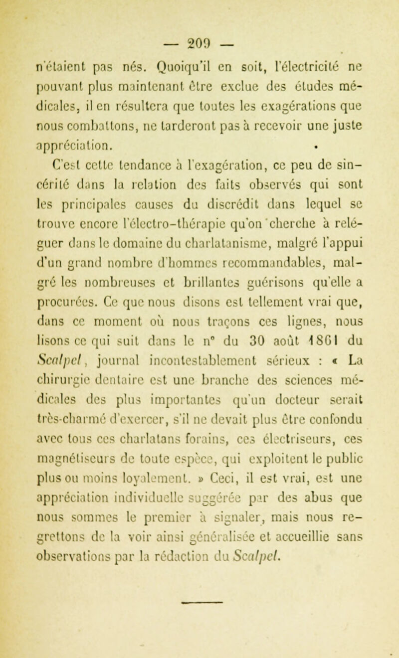 — 200 — n'étaient pas nés. Quoiqu'il en soit, l'électricité ne pouvant plus maintenant être exclue des éludes mé- dicales, il en résultera que toutes les exagérations que nous combattons, tie larderont pas à recevoir une juste appréciation. C'est celle tendance à l'exagération, ce peu de sin- céfilé dans la relation des faits observés qui sont les principales causes du discrédit dans lequel se trouve encore l'électro-thérapie qu'on'cherche à relé- guer dans le domaine du charlatanisme, malgré l'appui d'un grand nombre d'hommes recommandables, mal- gré les nombreuses et brillantes guérisons qu'elle a procurées. Ce que nous disons est tellement vrai que, dans ce moment où nous traçons ces lignes, nous lisons ce qui suit dans le n du 30 août 1SGI du Scalpel, journal incontestablement sérieux : * La chirurgie dentaire est une brandie des sciences mé- dicales des plus importantes qu'un docteur serait très-charmé d'exercer, s'il ne devait plus être confondu avec tous ces charlatans forains, ces électriseurs, ces magnéliseuis de toute espèce, qui exploitent le public plus ou moins loyalement. » Ceci, il est vrai, est une appréciation individuelle suggérée par des abus que nous sommes le premier à signaler, mais nous re- grettons de la voir ainsi gêné : et accueillie sans observations par la rédaction du Scalpel.