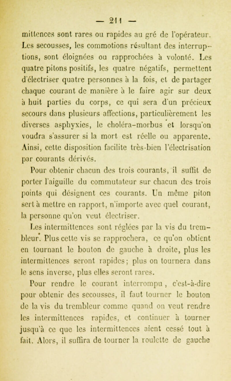 mitlences sont rares ou rapides au gré de l'opérateur. Les secousses, les commotions résultant des interrup- tions, sont éloignées ou rapprochées à volonté. Les quatre pilons positifs, les quatre négatifs, permettent d'électriser quatre personnes à la fois, et départager chaque courant de manière à le faire agir sur deux à huit parties du corps, ce qui sera d'un précieux secours dans plusieurs affections, particulièrement les diverses asphyxies, le choléra-morbus et lorsqu'on voudra s'assurer si la mort est réelle ou apparente. Ainsi, celle disposition facilite très-bien l'éleclrisation par courants dérivés. Pour obtenir chacun des trois courants, il suffit de porter l'aiguille du commutateur sur chacun des trois points qui désignent ces courants. Un môme piton sert à mettre en rapport, n'importe avec quel courant, la personne qu'on veut éleclriser. Les intermittences sont réglées par la vis du trem- bleur. Plus cetle vis se rapprochera, ce qu'on obtient en tournant le boulon de gauche à droite, plus les intermittences seront rapides; plus on tournera dans le sens inverse, plus elles seront rare-. Pour rendre le courant interrompu , c'est-à-dire pour obtenir des secousses, il faut tourner le bouton de la vis du trembleur comme quand on veut rendre les intermittences rapides, et continuer à tourner jusqu'à ce que les intermittences aient cessé tout à fait. Alors, il suffira de tourner la roulotte de gauche