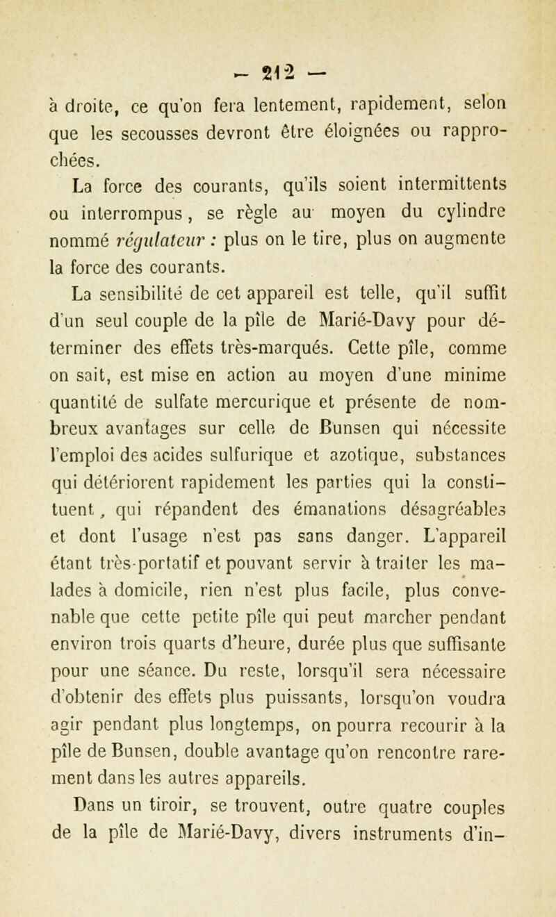 à droite, ce qu'on fera lentement, rapidement, selon que les secousses devront être éloignées ou rappro- chées. La force des courants, qu'ils soient intermittents ou interrompus, se règle au moyen du cylindre nommé régulateur : plus on le tire, plus on augmente la force des courants. La sensibilité de cet appareil est telle, qu'il suffit d'un seul couple de la pîle de Marié-Davy pour dé- terminer des effets très-marqués. Cette pîle, comme on sait, est mise en action au moyen d'une minime quantité de sulfate mercurique et présente de nom- breux avantages sur celle de Bunsen qui nécessite l'emploi des acides sulfurique et azotique, substances qui détériorent rapidement les parties qui la consti- tuent , qui répandent des émanations désagréables et dont l'usage n'est pas sans danger. L'appareil étant très-portatif et pouvant servir à traiter les ma- lades à domicile, rien n'est plus facile, plus conve- nable que cette petite pîle qui peut marcher pendant environ trois quarts d'heure, durée plus que suffisante pour une séance. Du reste, lorsqu'il sera nécessaire d'obtenir des effets plus puissants, lorsqu'on voudra agir pendant plus longtemps, on pourra recourir à la pîle de Bunsen, double avantage qu'on rencontre rare- ment dans les autres appareils. Dans un tiroir, se trouvent, outre quatre couples de la pîle de Marié-Davy, divers instruments d'in-