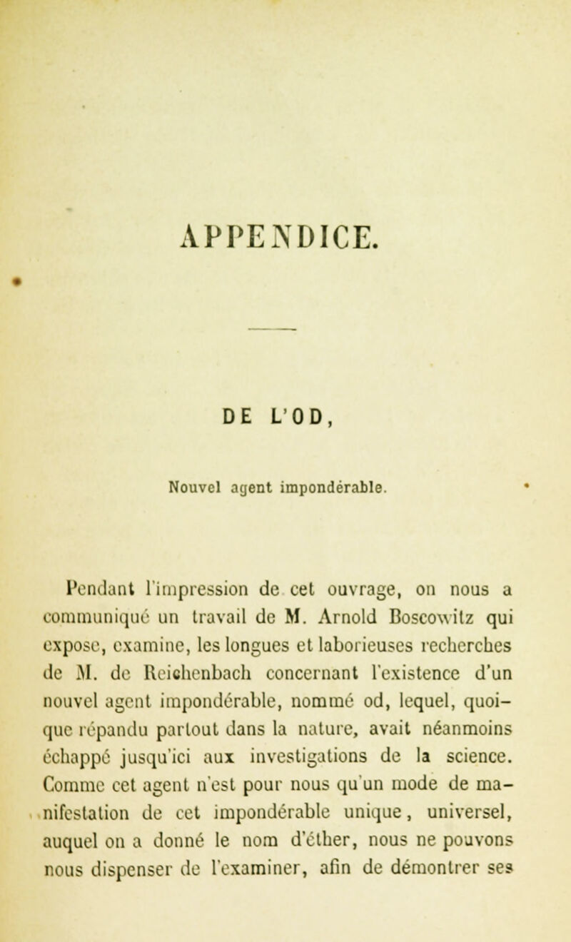 APPENDICE. DE L'OD, Nouvel agent impondérable. Pondant l'impression de cet ouvrage, on nous a communiqué un travail de M. Arnold Boscowitz qui expose, examine, les longues et laborieuses recherches de M. de Reichenbach concernant l'existence d'un nouvel agent impondérable, nommé od, lequel, quoi- que répandu partout dans la nature, avait néanmoins échappé jusqu'ici aux investigations de la science. Comme cet agent n'est pour nous qu'un mode de ma- nifestation de cet impondérable unique, universel, auquel on a donné le nom d'éther, nous ne pouvons nous dispenser de l'examiner, afin de démontrer ses