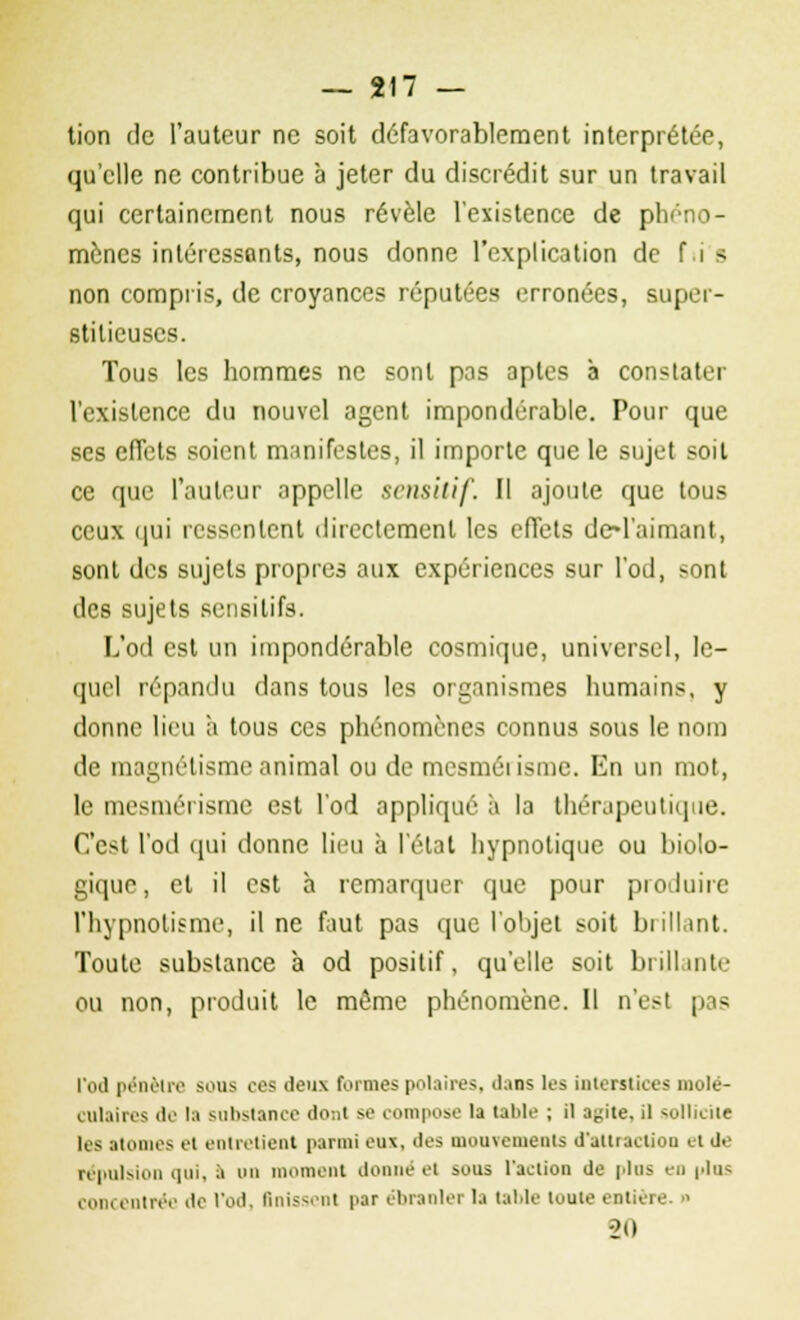tion de l'auteur ne soit défavorablement interprétée, qu'elle ne contribue à jeter du discrédit sur un travail qui certainement nous révèle l'existence de phéno- mènes intéressants, nous donne l'explication de f i s non compris, de croyances réputées erronées, super- stitieuses. Tous les hommes ne sont pas aptes à constater l'existence du nouvel agent impondérable. Pour que ses effets soient manifestes, il importe que le sujet soit ce que l'auteur appelle semilif. Il ajoute que tous ceux qui ressentent directement les effets dH'aimant, sont des sujets propres aux expériences sur l'od, >ont des sujets sensilifs. L'od est un impondérable cosmique, universel, le- quel répandu dans tous les organismes humains, y donne lieu a tous ces phénomènes connus sous le nom de magnétisme animal ou de mesmérisme. En un mot, le mesmérisme est l'od appliqué à la thérapeutique. C'est l'od qui donne lieu à l'état hypnotique ou biolo- gique, et il est à remarquer que pour produire l'hypnotisme, il ne faut pas que l'objet soit brillant. Toute substance à od positif, qu'elle soit brillante ou non, produit le même phénomène. Il n'est pas l'od pénètre sous ces deux formes polaires, dans les interstices mole . ulaires de la substance dont sa compose la table ; il a^ite. il sollicii les atomes et entretient parmi eux, des mouvements d'attraetiou et de répulsion qui, à on moment donné et sous l'action de plus en plu< concentrée de l'od. finissent par ébranlei la table toute entière. « -20 r