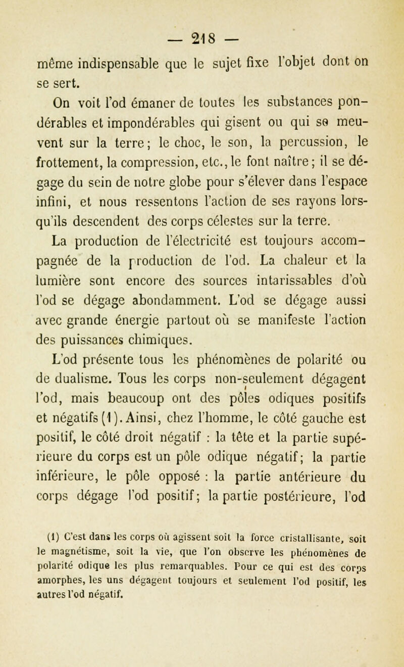 même indispensable que le sujet fixe l'objet dont on se sert. On voit l'od émaner de toutes les substances pon- dérables et impondérables qui gisent ou qui se meu- vent sur la terre; le choc, le son, la percussion, le frottement, la compression, etc.,le font naître; il se dé- gage du sein de notre globe pour s'élever dans l'espace infini, et nous ressentons l'action de ses rayons lors- qu'ils descendent des corps célestes sur la terre. La production de l'électricité est toujours accom- pagnée de la production de l'od. La chaleur et la lumière sont encore des sources intarissables d'où l'od se dégage abondamment. L'od se dégage aussi avec grande énergie partout où se manifeste l'action des puissances chimiques. L'od présente tous les phénomènes de polarité ou de dualisme. Tous les corps non-seulement dégagent l'od, mais beaucoup ont des pôles odiques positifs et négatifs (1). Ainsi, chez l'homme, le côté gauche est positif, le côté droit négatif : la tête et la partie supé- rieure du corps est un pôle odique négatif; la partie inférieure, le pôle opposé : la partie antérieure du corps dégage l'od positif; la partie postérieure, l'od (1) C'est dans les corps où agissent soit la force cristallisante, soit le magnétisme, soit la vie, que l'on observe les phénomènes de polarité odique les plus remarquables. Pour ce qui est des corps amorphes, les uns dégagent toujours et seulement l'od positif, les autres l'od négatif.