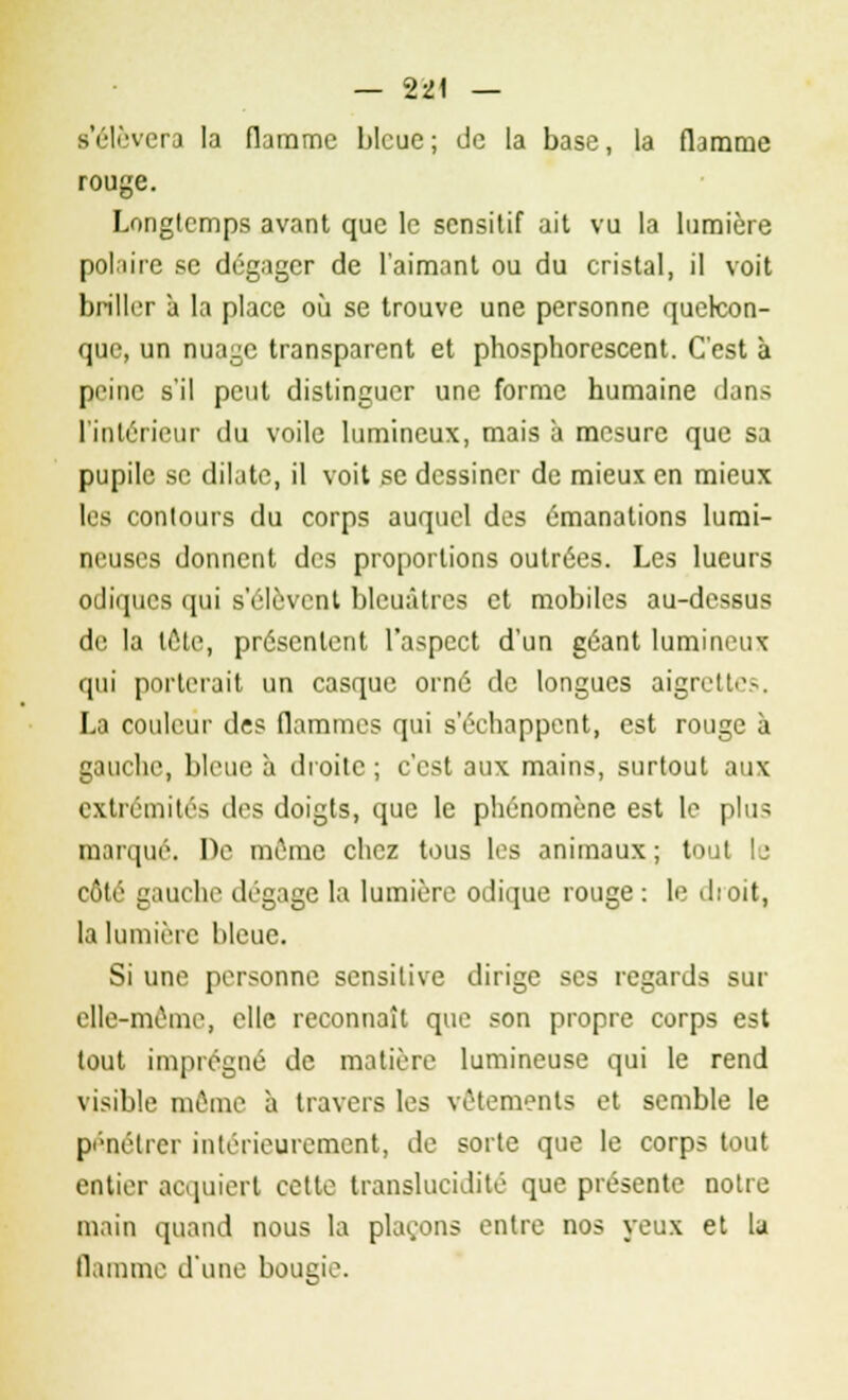 s'élèvera la flamme bleue; de la base, la flamme rouge. Longtemps avant que le sensitif ait vu la lumière polaire se dégager de l'aimant ou du cristal, il voit briller à la place où se trouve une personne quelcon- que, un nuage transparent et phosphorescent. C'est à peine s'il peut distinguer une forme humaine dans l'intérieur du voile lumineux, mais à mesure que sa pupile se dilate, il voit se dessiner de mieux en mieux les contours du corps auquel des émanations lumi- neuses donnent des proportions outrées. Les lueurs odiques qui s'élèvent bleuâtres et mobiles au-dessus de la lôtc, présentent l'aspect d'un géant lumineux qui porterait un casque orné de longues aigrett'1-. La couleur de? flammes qui s'échappent, est rouge à gauche, bleue à droite ; c'est aux mains, surtout aux extrémités des doigts, que le phénomène est le plus parqué. De môme chez tous les animaux; tout le côté gauche dégage la lumière odique rouge : le dtoit, la lumière bleue. Si une personne sensitive dirige ses regards sur elle-même, elle reconnaît que son propre corps est tout imprégné de matière lumineuse qui le rend visible même à travers les vêtements et semble le pénétrer intérieurement, de sorte que le corps tout entier acquiert cette translucidité que présente notre main quand nous la plaçons entre nos yeux et la flamme d'une bougie.