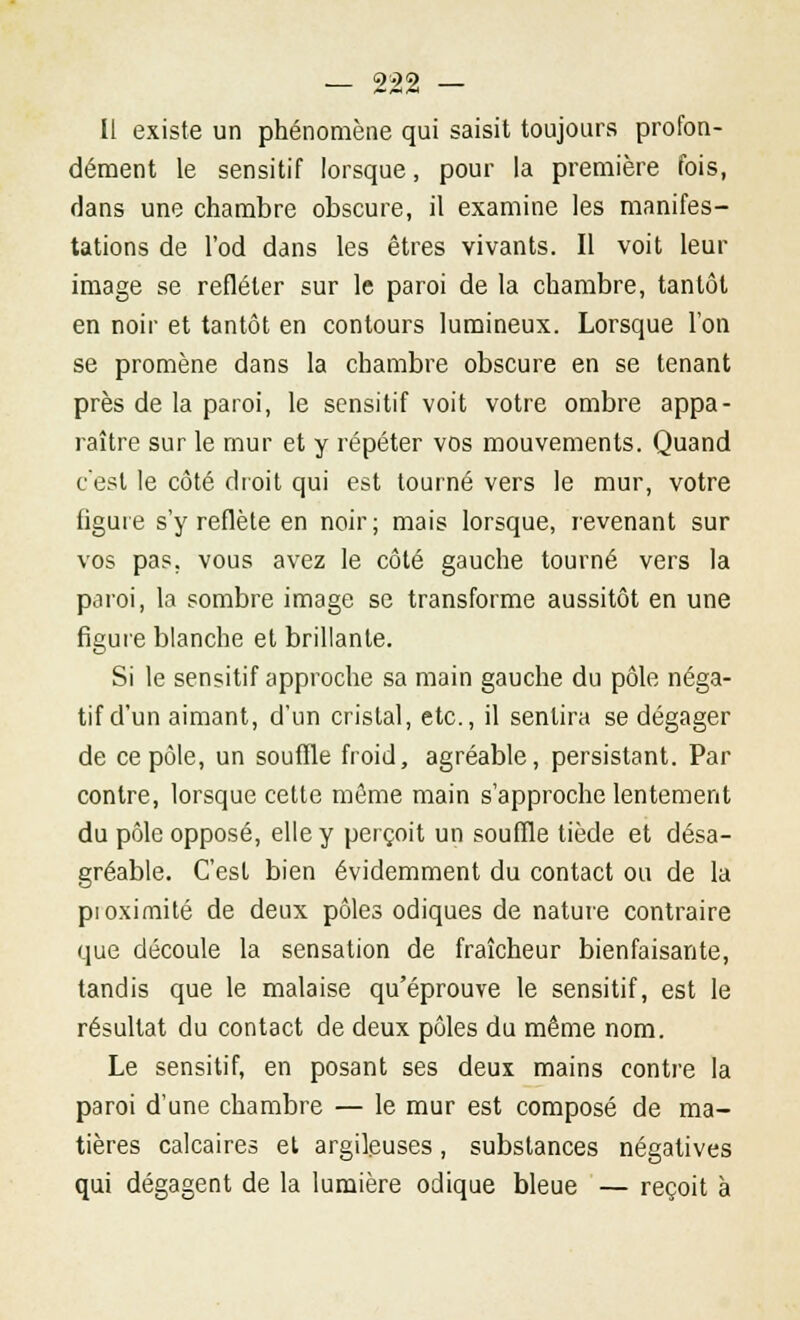 Il existe un phénomène qui saisit toujours profon- dément le sensitif lorsque, pour la première fois, dans une chambre obscure, il examine les manifes- tations de l'od dans les êtres vivants. Il voit leur image se refléter sur le paroi de la chambre, tantôt en noir et tantôt en contours lumineux. Lorsque l'on se promène dans la chambre obscure en se tenant près de la paroi, le sensitif voit votre ombre appa- raître sur le mur et y répéter vos mouvements. Quand c'est le côté droit qui est tourné vers le mur, votre figure s'y reflète en noir; mais lorsque, revenant sur vos pas. vous avez le côté gauche tourné vers la paroi, la sombre image se transforme aussitôt en une figure blanche et brillante. Si le sensitif approche sa main gauche du pôle néga- tif d'un aimant, d'un cristal, etc., il sentira se dégager de ce pôle, un souffle froid, agréable, persistant. Par contre, lorsque cette même main s'approche lentement du pôle opposé, elle y perçoit un souffle tiède et désa- gréable. C'est bien évidemment du contact ou de la pioximité de deux pôles odiques de nature contraire que découle la sensation de fraîcheur bienfaisante, tandis que le malaise qu'éprouve le sensitif, est le résultat du contact de deux pôles du même nom. Le sensitif, en posant ses deux mains contre la paroi d'une chambre — le mur est composé de ma- tières calcaires et argileuses, substances négatives qui dégagent de la lumière odique bleue — reçoit à