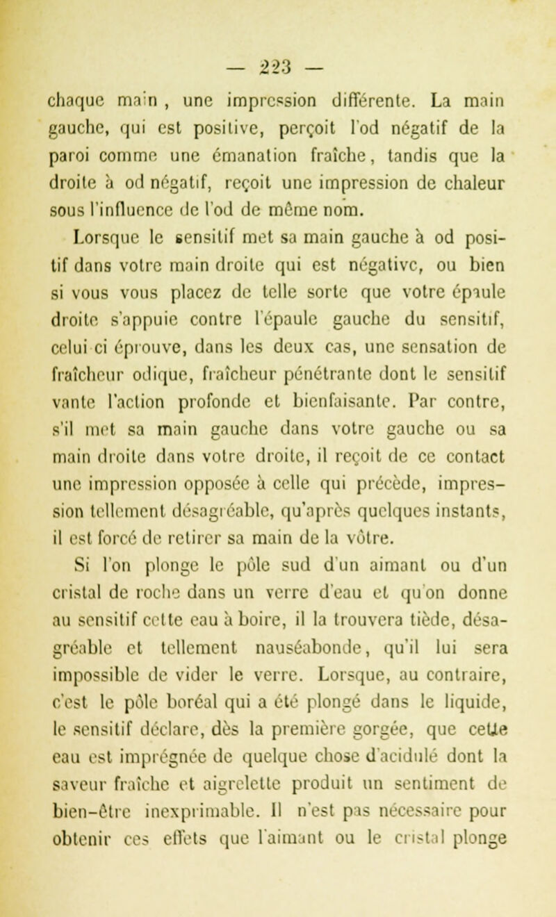 chaque main , une impression différente. La main gauche, qui est positive, perçoit l'od négatif de la paroi comme une émanation fraîche, tandis que la droite à od négatif, reçoit une impression de chaleur sous l'influence de l'od de même nom. Lorsque le sensitif met sa main gauche à od posi- tif dans votre main droite qui est négative, ou bien si vous vous placez de telle sorte que votre épaule droite s'appuie contre l'épaule gauche du sensitif, celui ci éprouve, dans les deux cas, une sensation de fraîcheur odique, fraîcheur pénétrante dont le sensitif vante l'action profonde et bienfaisante. Par contre, s'il met sa main gauche dans votre gauche ou sa main droite dans votre droite, il reçoit de ce contact une impression opposée à celle qui précède, impres- sion tellement désagréable, qu'après quelques instants, il est forcé de retirer sa main de la vôtre. Si l'on plonge le pôle sud d'un aimant ou d'un cristal de roche dans un verre d'eau et qu'on donne au sensitif cette eau à boire, il la trouvera tiède, désa- gréable et tellement nauséabonde, qu'il lui sera impossible de vider le verre. Lorsque, au contraire, c'est le pôle boréal qui a été plongé dans le liquide, le sensitif déclare, dès la première gorgée, que ceUe eau est imprégnée de quelque chose d'acidulé dont la saveur fraîche et aigrelette produit un sentiment de bien-être inexprimable. 11 n'est pas nécessaire pour obtenir ces effets que l'aimant ou le cristal plonge