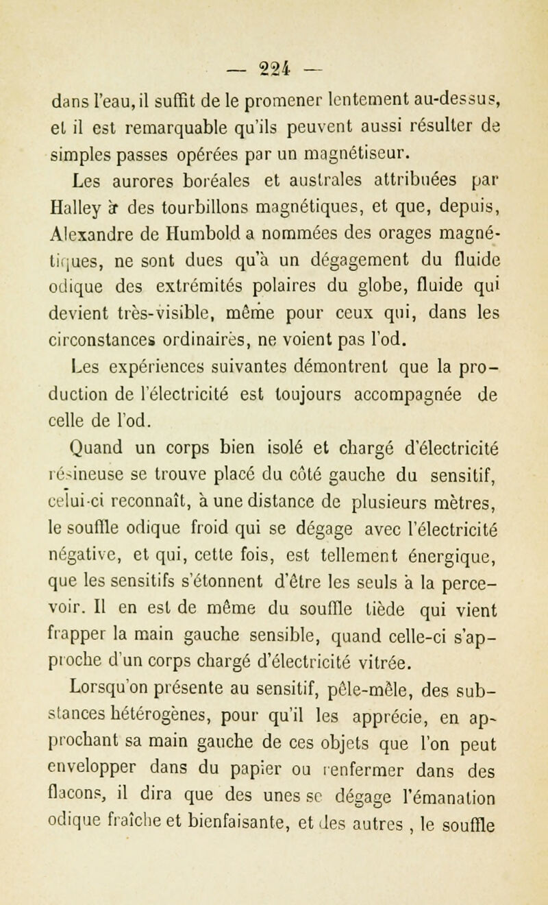 dans l'eau, il suffit de le promener lentement au-dessus, et il est remarquable qu'ils peuvent aussi résulter de simples passes opérées par un magnétiseur. Les aurores boréales et australes attribuées par Halley ï des tourbillons magnétiques, et que, depuis, Alexandre de Humbold a nommées des orages magné- tiques, ne sont dues qu'à un dégagement du fluide odique des extrémités polaires du globe, fluide qui devient très-visible, même pour ceux qui, dans les circonstances ordinaires, ne voient pas l'od. Les expériences suivantes démontrent que la pro- duction de l'électricité est toujours accompagnée de celle de l'od. Quand un corps bien isolé et chargé d'électricité résineuse se trouve placé du côté gauche du sensitif, celui-ci reconnaît, à une distance de plusieurs mètres, le souffle odique froid qui se dégage avec l'électricité négative, et qui, cette fois, est tellement énergique, que les sensitifs s'étonnent d'être les seuls à la perce- voir. Il en est de même du souffle tiède qui vient frapper la main gauche sensible, quand celle-ci s'ap- proche d'un corps chargé d'électricité vitrée. Lorsqu'on présente au sensitif, pêle-mêle, des sub- stances hétérogènes, pour qu'il les apprécie, en ap- prochant sa main gauche de ces objets que l'on peut envelopper dans du papier ou renfermer dans des flacons, il dira que des unes se dégage l'émanation odique fraîche et bienfaisante, et des autres , le souffle