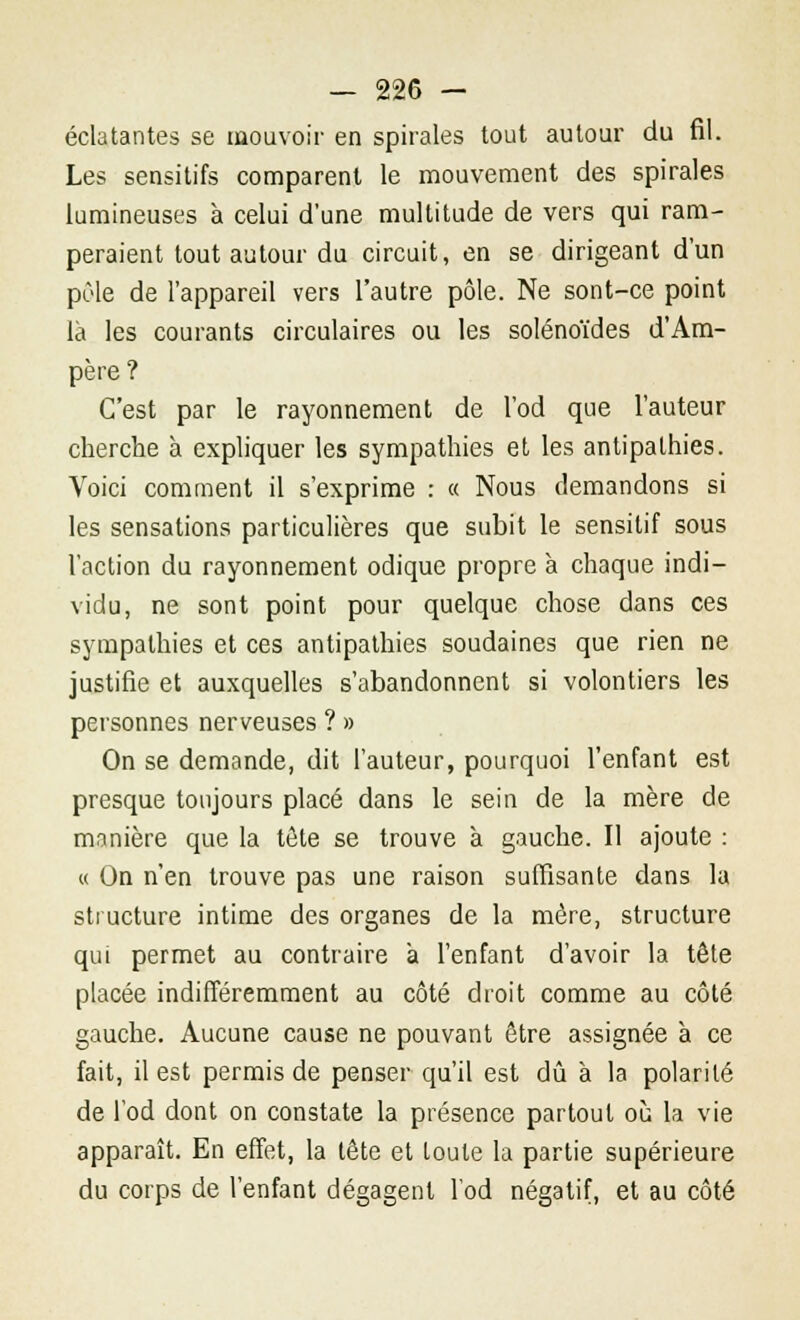 éclatantes se mouvoir en spirales tout autour du fil. Les sensitifs comparent le mouvement des spirales lumineuses à celui d'une multitude de vers qui ram- peraient tout autour du circuit, en se dirigeant d'un pôle de l'appareil vers l'autre pôle. Ne sont-ce point là les courants circulaires ou les solénoïdes d'Am- père? C'est par le rayonnement de l'od que l'auteur cherche à expliquer les sympathies et les antipathies. Voici comment il s'exprime : « Nous demandons si les sensations particulières que subit le sensitif sous l'action du rayonnement odique propre à chaque indi- vidu, ne sont point pour quelque chose dans ces sympathies et ces antipathies soudaines que rien ne justifie et auxquelles s'abandonnent si volontiers les personnes nerveuses ? » On se demande, dit l'auteur, pourquoi l'enfant est presque toujours placé dans le sein de la mère de manière que la tête se trouve à gauche. Il ajoute : « On n'en trouve pas une raison suffisante dans la structure intime des organes de la mère, structure qui permet au contraire à l'enfant d'avoir la tête placée indifféremment au côté droit comme au côté gauche. Aucune cause ne pouvant être assignée à ce fait, il est permis de penser qu'il est dû à la polarité de l'od dont on constate la présence partout où la vie apparaît. En effet, la tête et toute la partie supérieure du corps de l'enfant dégagent l'od négatif, et au côté