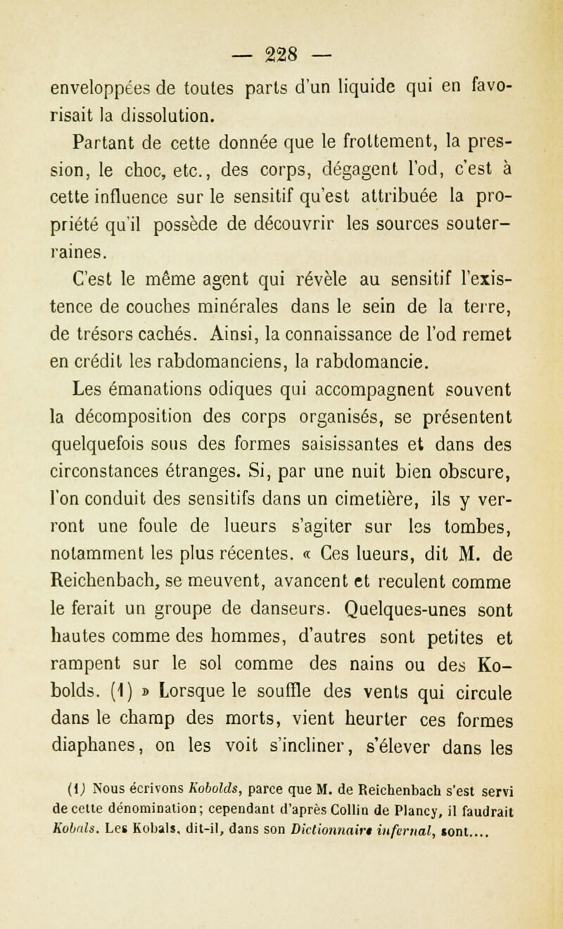enveloppées de toutes parts d'un liquide qui en favo- risait la dissolution. Partant de cette donnée que le frottement, la pres- sion, le choc, etc., des corps, dégagent l'od, c'est à cette influence sur le sensitif qu'est attribuée la pro- priété qu'il possède de découvrir les sources souter- raines. C'est le même agent qui révèle au sensitif l'exis- tence de couches minérales dans le sein de la terre, de trésors cachés. Ainsi, la connaissance de l'od remet en crédit les rabdomanciens, la rabdomancie. Les émanations odiques qui accompagnent souvent la décomposition des corps organisés, se présentent quelquefois sous des formes saisissantes et dans des circonstances étranges. Si, par une nuit bien obscure, l'on conduit des sensitifs dans un cimetière, ils y ver- ront une foule de lueurs s'agiter sur les tombes, notamment les plus récentes. « Ces lueurs, dit M. de Reichenbach, se meuvent, avancent et reculent comme le ferait un groupe de danseurs. Quelques-unes sont hautes comme des hommes, d'autres sont petites et rampent sur le sol comme des nains ou des Ko- bolds. (1) » Lorsque le souffle des vents qui circule dans le champ des morts, vient heurter ces formes diaphanes, on les voit s'incliner, s'élever dans les (l) Nous écrivons Kobolds, parce que M. de Reichenbach s'est servi de cette dénomination; cependant d'après Collin de Plancy, il faudrait Kobals. Les Kobals, dit-il, dans son Dictionnairi infernal, «ont....