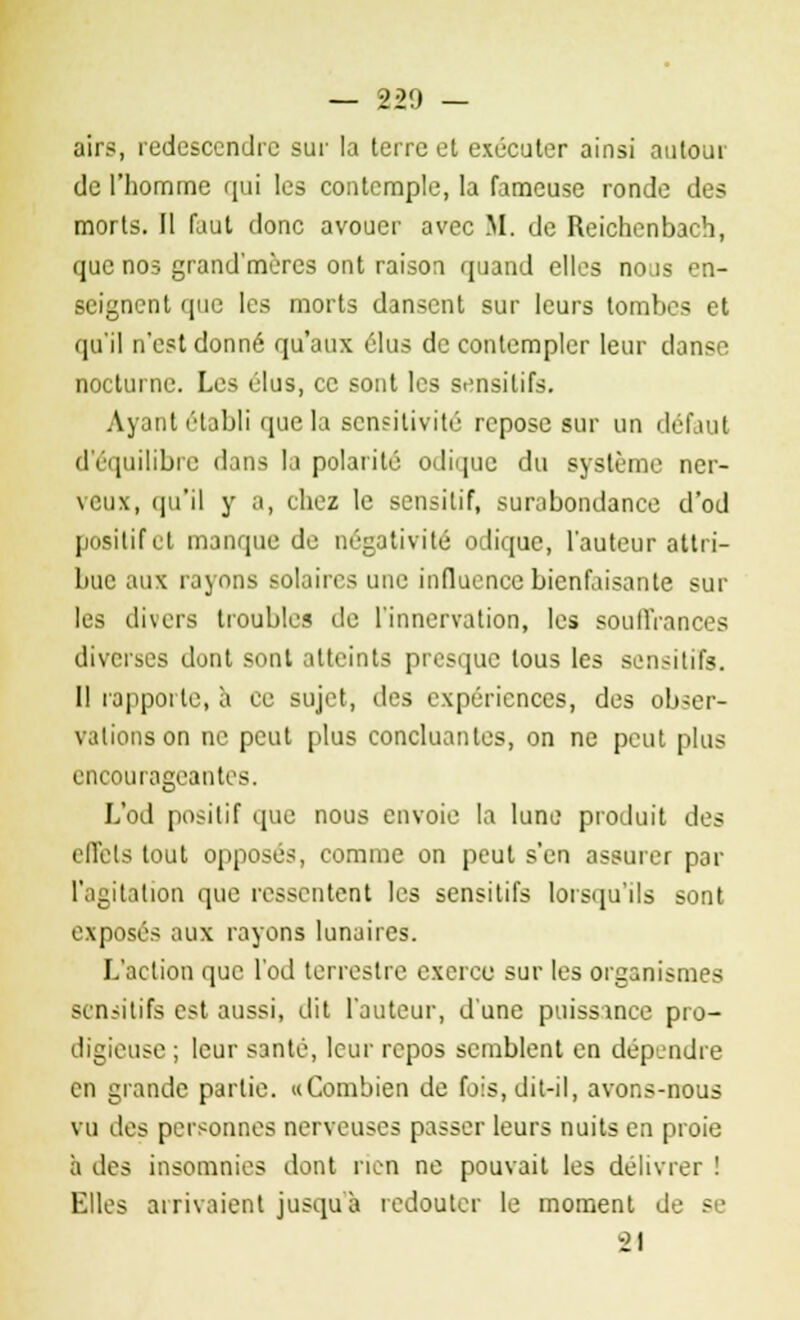 airs, redescendre sur la terre et exécuter ainsi autour de l'homme qui les contemple, la fameuse ronde des morts. Il faut donc avouer avec M. de Reichenbach, que nos grand'mères ont raison quand elles nous en- seignent que les morts dansent sur leurs tombes et qu'il n'est donné qu'aux élus de contempler leur danse nocturne. Les élus, ce sont les sensitifs. Ayant établi que la sensitivité repose sur un défaut d'équilibre dans la polarité odique du système ner- veux, qu'il y a, chez le sensitif, surabondance d'od positif et manque de négativité odique, l'auteur attri- bue aux rayons solaires une influence bienfaisante sur les divers troubles de l'innervation, les souffrances diverses dont sont atteints presque tous les sensitifs. 11 rapporte, à ce sujet, des expériences, des obser- vations on ne peut plus concluantes, on ne peut plus encourageantes. L'od positif que nous envoie la lune produit des effets tout opposés, comme on peut s'en assurer par l'agitation que ressentent les sensitifs lorsqu'ils sont exposés aux rayons lunaires. L'action que l'od terrestre exerce sur les organismes sensitifs est aussi, dit l'auteur, d'une puissance pro- digieuse ; leur santé, leur repos semblent en dépendre en grande partie. «Combien de fois, dit-il, avons-nous vu des personnes nerveuses passer leurs nuits en proie à des insomnies dont rien ne pouvait les délivrer ! Elles arrivaient jusqu'à redouter le moment de - 21