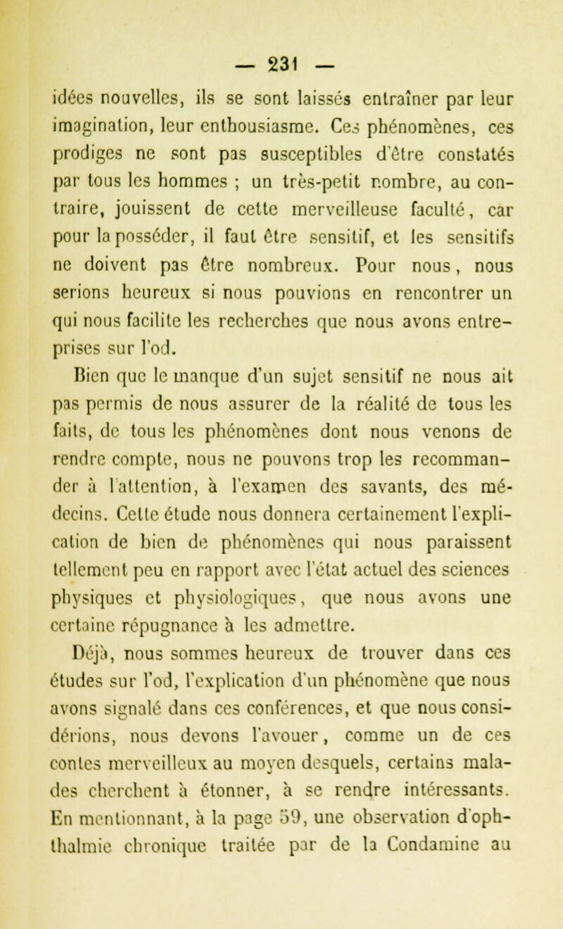 idées nouvelles, ils se sont laissés entraîner par leur imagination, leur enthousiasme. Ces phénomènes, ces prodiges ne sont pas susceptibles d'être constatés par tous les hommes ; un très-petit nombre, au con- traire, jouissent de celte merveilleuse faculté, car pour la posséder, il faut être sensitif, et les sensitifs ne doivent pas ôtre nombreux. Pour nous, nous serions heureux si nous pouvions en rencontrer un qui nous facilite les recherches que nous avons entre- prises sur l'od. Bien que le manque d'un sujet sensitif ne nous ait pas permis de nous assurer de la réalité de tous les faits, de tous les phénomènes dont nous venons de rendre compte, nous ne pouvons trop les recomman- der à 1 attention, à l'examen des savants, des mé- decins. Celte étude nous donnera certainement l'expli- cation de bien de phénomènes qui nous paraissent tellement peu en rapport avec l'état actuel des sciences physiques et physiologiques, que nous avons une certaine répugnance a les admettre. Déjà, nous sommes heureux de trouver dans ces études sur l'od, l'explication d'un phénomène que nous avons signalé dans ces conférences, et que nous consi- dérions, nous devons l'avouer, comme un de ces contes merveilleux au moyen desquels, certains mala- des cherchent a étonner, à se rendre intéressants. En mentionnant, à la page 59, une observation d'oph- thalmie chronique traitée par de 1a Condamine au