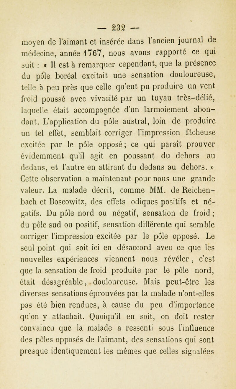 moyen de l'aimant et insérée dans l'ancien journal de médecine, année 1767, nous avons rapporté ce qui suit : « Il est à remarquer cependant, que la présence du pôle boréal excitait une sensation douloureuse, telle à peu près que celle qu'eut pu produire un vent froid poussé avec vivacité par un tuyau très-délié, laquelle était accompagnée d'un larmoiement abon- dant. L'application du pôle austral, loin de produire un tel effet, semblait corriger l'impression fâcheuse excitée par le pôle opposé; ce qui paraît prouver évidemment qu'il agit en poussant du dehors au dedans, et l'autre en attirant du dedans au dehors. » Cette observation a maintenant pour nous une grande valeur. La malade décrit, comme MM. de Reichen- bach et Boscowitz, des effets odiques positifs et né- gatifs. Du pôle nord ou négatif, sensation de froid ; du pôle sud ou positif, sensation différente qui semble corriger l'impression excitée par le pôle opposé. Le seul point qui soit ici en désaccord avec ce que les nouvelles expériences viennent nous révéler, c'est que la sensation de froid produite par le pôle nord, était désagréable,. douloureuse. Mais peut-être les diverses sensations éprouvées par la malade n'ont-elles pas été bien rendues, à cause du peu d'importance qu'on y attachait. Quoiqu'il en soit, on doit rester convaincu que la malade a ressenti sous l'influence des pôles opposés de l'aimant, des sensations qui sont presque identiquement les mêmes que celles signalées
