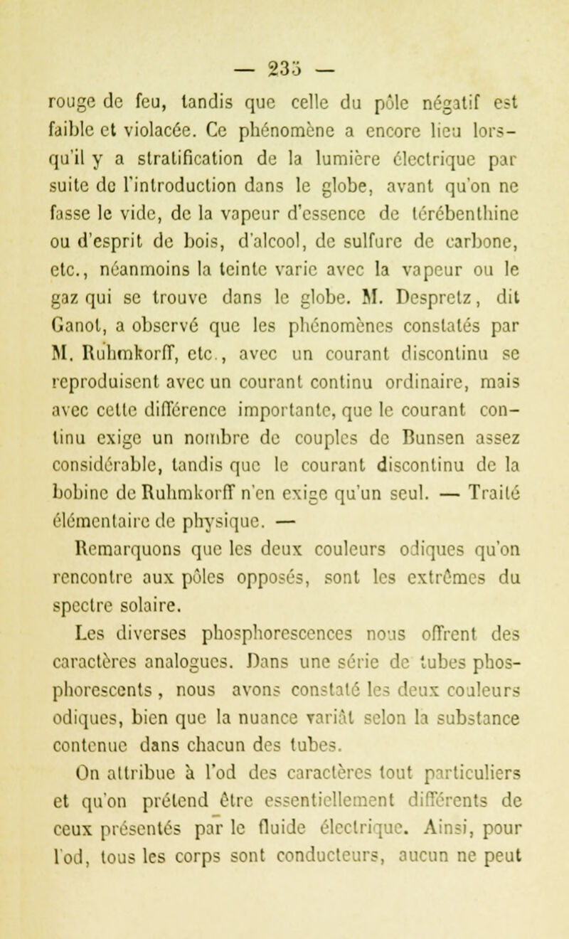 — 23S - rouge de feu, tandis que celle du pôle négatif est faible et violacée. Ce phénomène a encore lieu lors- qu'il y a stratification de la lumière électrique par suite de l'introduction dans le globe, avant qu'on ne fasse le vide, de la vapeur d'essence de térébenthine ou d'esprit de bois, d'alcool, de sulfure de carbone, etc., néanmoins la teinte varie avec la vapeur ou le gaz qui se trouve dans le globe. M. Despretz, dit Canot, a observé que les phénomènes constatés par M. RuhmkorfT, etc., avec un courant discontinu se reproduisent avec un courant continu ordinaire, mais avec celle différence importante, que le courant con- tinu exige un nombre de couples de Bunsen assez considérable, tandis que le courant discontinu de la bobine de RuhmkorfT n'en exige qu'un seul. — Trailé élémentaire de physique. — Remarquons que les deux couleurs odiques qu'on rencontre aux pôles opposés, sont les extrêmes du spectre solaire. Les diverses phosphorescences nous offrent des caractères analogues. Dans une série de tubes phos- phorescents , nous avons constaté les deux couleurs odiques, bien que la nuance Tariât selon la substance contenue dans chacun des tubes. On attribue à l'od des caractères tout particuliers et qu'on prétend être essentiellement différents de ceux présentés par le fluide électrique. Ainsi, pour l'od, tous les corps sont conducteurs, aucun ne peut