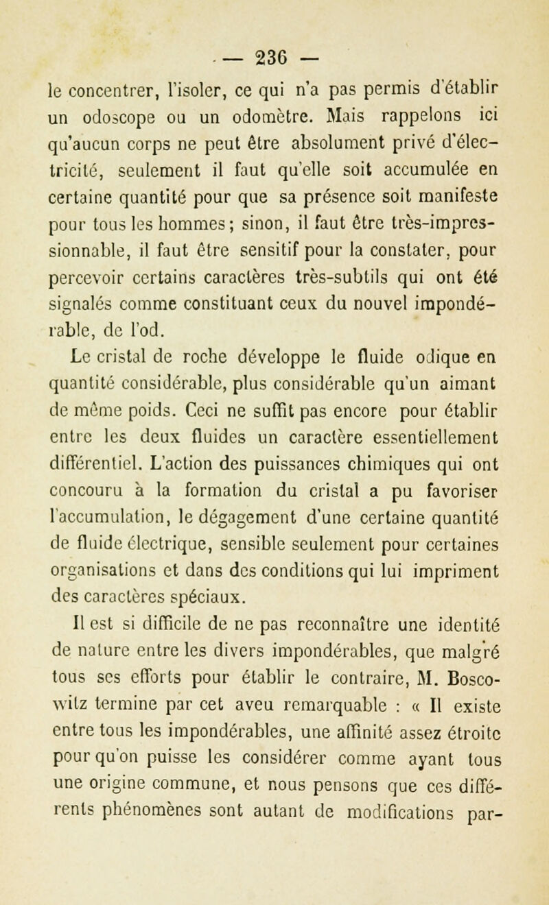 le concentrer, l'isoler, ce qui n'a pas permis d'établir un odoscope ou un odomètre. Mais rappelons ici qu'aucun corps ne peut être absolument privé d'élec- tricité, seulement il faut qu'elle soit accumulée en certaine quantité pour que sa présence soit manifeste pour tous les hommes; sinon, il faut être très-impres- sionnable, il faut être sensitif pour la constater, pour percevoir certains caractères très-subtils qui ont été signalés comme constituant ceux du nouvel impondé- rable, de l'od. Le cristal de roche développe le fluide oJique en quantité considérable, plus considérable qu'un aimant de môme poids. Ceci ne suffit pas encore pour établir entre les deux fluides un caractère essentiellement différentiel. L'action des puissances chimiques qui ont concouru à la formation du cristal a pu favoriser l'accumulation, le dégagement d'une certaine quantité de fluide électrique, sensible seulement pour certaines organisations et dans des conditions qui lui impriment des caractères spéciaux. Il est si difficile de ne pas reconnaître une identité de nature entre les divers impondérables, que malgré tous ses efforts pour établir le contraire, M. Bosco- vvilz termine par cet aveu remarquable : « Il existe entre tous les impondérables, une affinité assez étroite pour qu'on puisse les considérer comme ayant tous une origine commune, et nous pensons que ces diffé- rents phénomènes sont autant de modifications par-