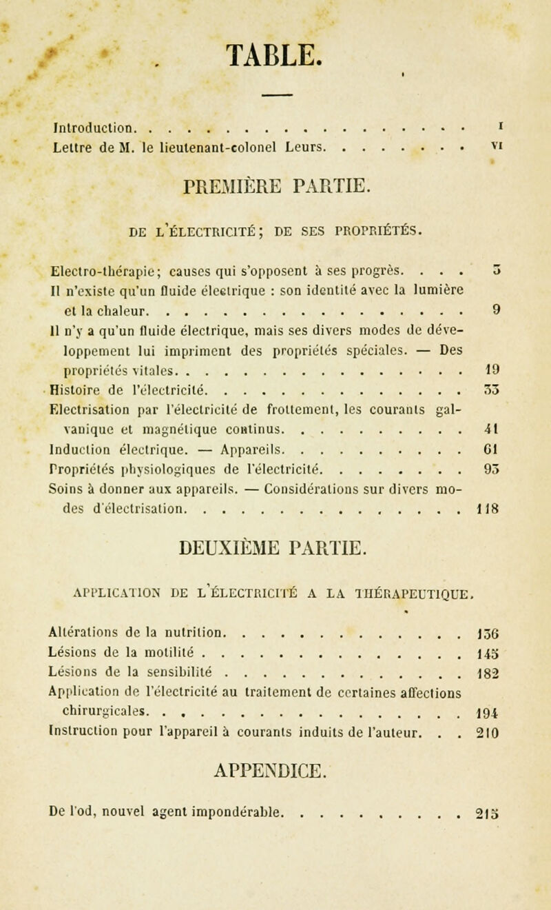 TABLE. Introduction ' Lettre de M. le lieutenant-colonel Leurs vi PREMIÈRE PARTIE. de l'électricité; de ses propriétés. Electro-thérapie; causes qui s'opposent à ses progrès. ... 3 Il n'existe qu'un fluide éleelrique : son identité avec la lumière et la chaleur 9 11 n'y a qu'un fluide électrique, mais ses divers modes de déve- loppement lui impriment des propriétés spéciales. — Des propriétés vitales 19 Histoire de l'électricité 53 Electrisation par l'électricité de frottement, les courants gal- vanique et magnétique continus 41 Induction électrique. — Appareils Cl Propriétés physiologiques de l'électricité 93 Soins à donner aux appareils. — Considérations sur divers mo- des d electrisation 118 DEUXIÈME PARTIE. APPLICATION DE L'ÉLECTRICITÉ A LA THÉRAPEUTIQUE. Altérations de la nutrition 136 Lésions de la motilité 143 Lésions de la sensibilité 182 Application de l'électricité au traitement de certaines affections chirurgicales 194 Instruction pour l'appareil à courants induits de l'auteur. . . 210 APPENDICE. De l'od, nouvel agent impondérable 213