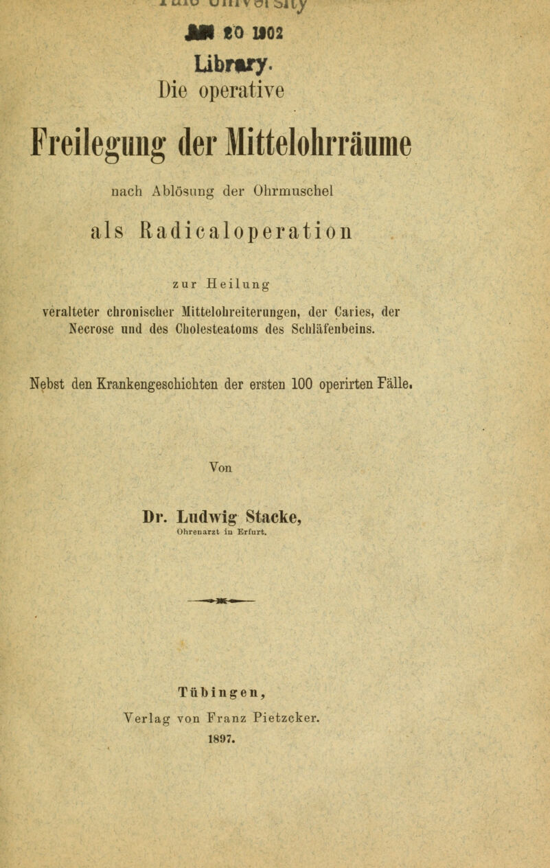 *uiw uiti v Ol oliv AH CO 1102 Library. Die operative Freilegung der Mittelohrräume nach Ablösung der Ohrmuschel als ßadicaloperation zur Heilung veralteter chronischer Mittelohreiterungen, der Caries, der Necrose und des Cholesteatoms des Schläfenbeins. Nebst den Krankengeschichten der ersten 100 operirten Fälle. Von Dr. Ludwig Stacke, Ohrenarzt in Erfurt. Tübingen, Verlag von Franz Pietzcker. 1897.