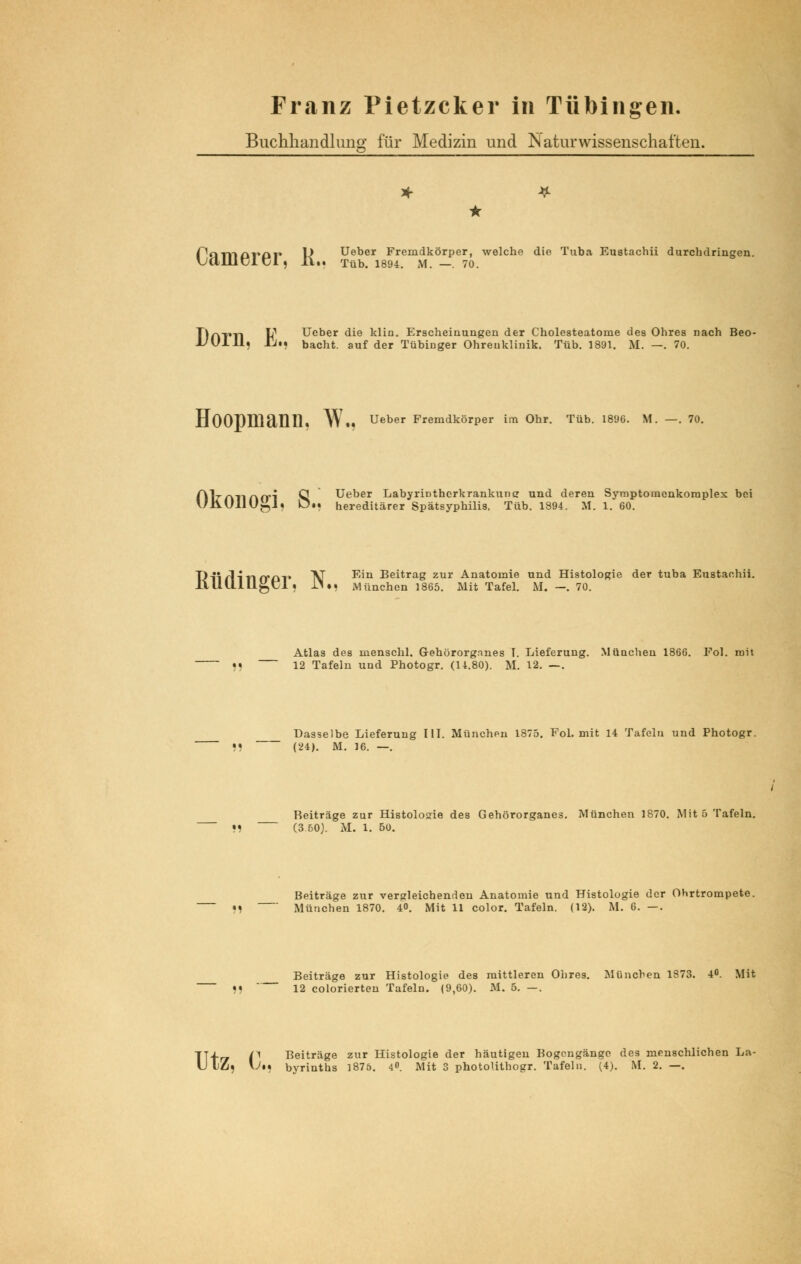 Franz Pietzcker in Tübingen. Buchhandlung für Medizin und Naturwissenschaften. • fornArüi» L> Ueber Fremdkörper, welche die Tuba Eustachii durchdringen. \J(1111KjLKjI) Jt.. Tüb. 1894. M. — 70. TlfkTll \f Ueber die klin. Erscheinungen der Cholesteatome des Ohres nach Beo- l/Ulll, Li»* bacht. auf der Tübinger Ohreuklinik. Tüb. 1891. M. —. 70. HOOPlllällll, W.« Ueber Fremdkörper im Ohr. Tüb. 1896. M. —. 70. AVnriAfri Q Ueber LabyriDtherkrankunc und deren Symptomenkoraplex bei UiiUllU^J« D»j hereditärer Spätsyphilis. Tüb. 1894. M. 1. 60. J)ii f\in crm* AT -^n Beitrag zur Anatomie und Histologie JLlUlLlllgUl. ll.. München 1865. Mit Tafel. M. —. 70. der tuba Eustachii. Atlas des menschl. Gehörorganes T. Lieferung. München 1866. Fol. mit • « 12 Tafeln und Photogr. (14.80). M. 12. —. Dasselbe Lieferung III. München 1875. Fol. mit 14 Tafeln und Photogr. (24). M. 16. —. Reiträge zur Histologie des Gehörorganes. München 1870. Mit 5 Tafeln. •! (3 50). M. 1. 50. Beiträge zur vergleichenden Anatomie und Histologie der Ohrtrompete. »1 München 1870. 4«. Mit 11 color. Tafeln. (12). M. 6. —. Beiträge zur Histologie des mittleren Ohres. München 1873. 4°. Mit 9) 12 colorierten Tafeln. (9,60). M. 5. —. TT-fr* f Beiträge zur Histologie der häutigen Bogengänge des menschlichen La- U Iflj \Ji* byrinths 1875. 4. Mit 3 photolithogr. Tafeln. (4). M. 2. —.
