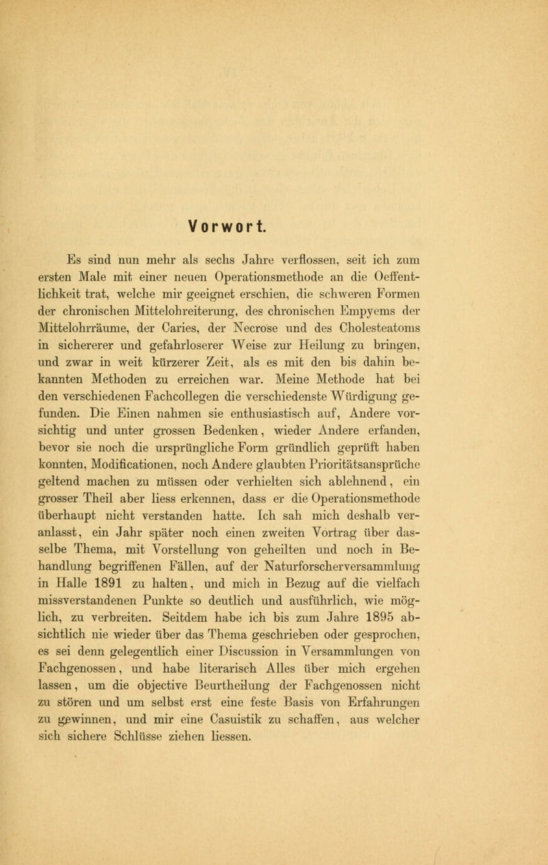 Vorwort. Es sind nun mehr als sechs Jahre verflossen, seit ich zum ersten Male mit einer neuen Operationsmethode an die Oeffent- lichkeit trat, welche mir geeignet erschien, die schweren Formen der chronischen Mittelohreiterung, des chronischen Empyems der Mittelohrräume, der Caries, der Necrose und des Cholesteatoms in sichererer und gefahrloserer Weise zur Heilung zu bringen, und zwar in weit kürzerer Zeit, als es mit den bis dahin be- kannten Methoden zu erreichen war. Meine Methode hat bei den verschiedenen Fachcollegen die verschiedenste Würdigung ge- funden. Die Einen nahmen sie enthusiastisch auf, Andere vor- sichtig und unter grossen Bedenken, wieder Andere erfanden, bevor sie noch die ursprüngliche Form gründlich geprüft haben konnten, Modifikationen, noch Andere glaubten Prioritätsansprüche geltend machen zu müssen oder verhielten sich ablehnend, ein grosser Theil aber Hess erkennen, dass er die Operationsmethode überhaupt nicht verstanden hatte. Ich sah mich deshalb ver- anlasst, ein Jahr später noch einen zweiten Vortrag über das- selbe Thema, mit Vorstellung von geheilten und noch in Be- handlung begriffenen Fällen, auf der Naturforscherversammlung in Halle 1891 zu halten, und mich in Bezug auf die vielfach missverstandenen Punkte so deutlich und ausführlich, wie mög- lich, zu verbreiten. Seitdem habe ich bis zum Jahre 1895 ab- sichtlich nie wieder über das Thema geschrieben oder gesprochen, es sei denn gelegentlich einer Discussion in Versammlungen von Fachgenossen, und habe literarisch Alles über mich ergehen lassen, um die objective Beurtheilung der Fachgenossen nicht zu stören und um selbst erst eine feste Basis von Erfahrungen zu gewinnen, und mir eine Casuistik zu schaffen, aus welcher sich sichere Schlüsse ziehen Hessen.