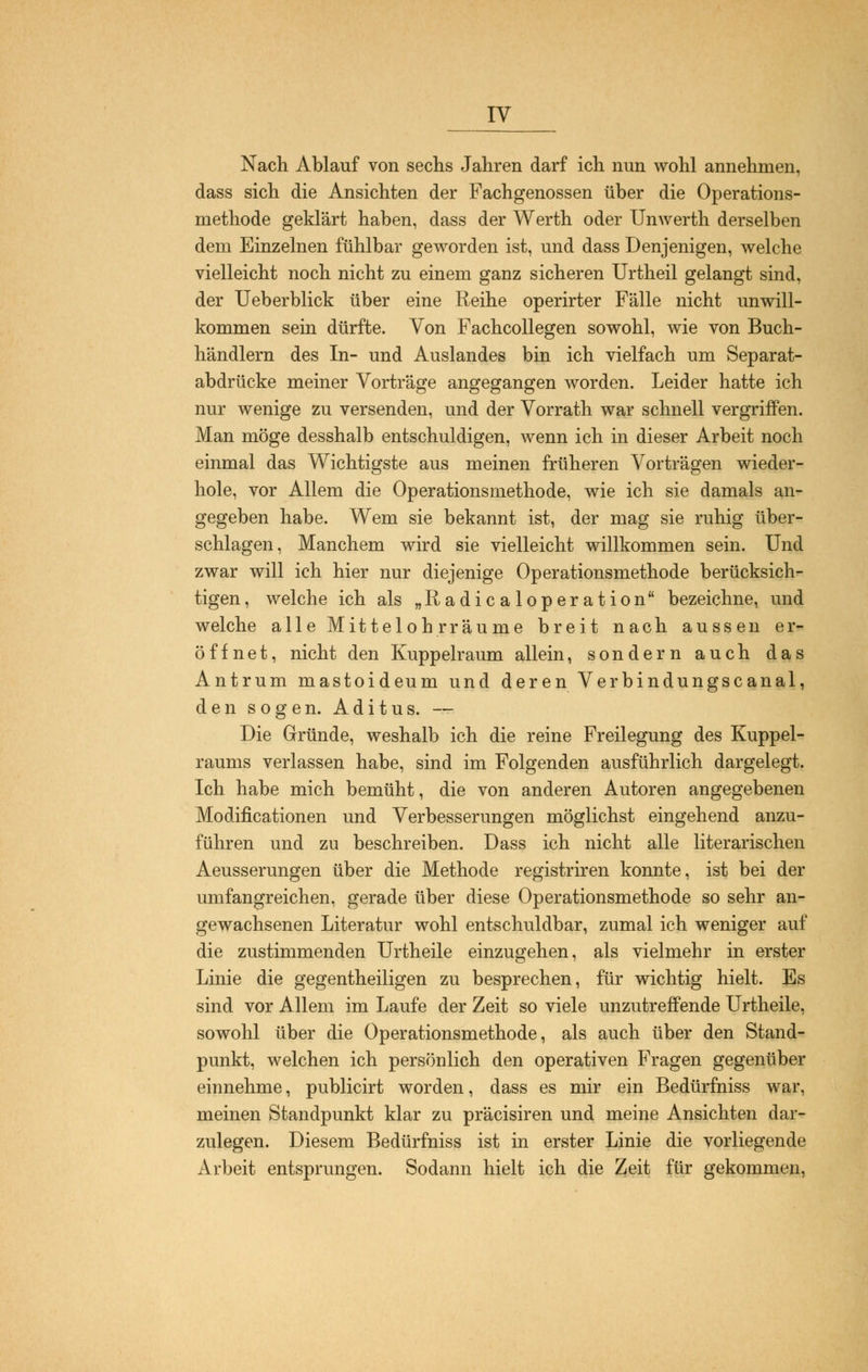 IV Nach Ablauf von sechs Jahren darf ich nun wohl annehmen, dass sich die Ansichten der Fachgenossen über die Operations- methode geklärt haben, dass der Werth oder Unwerth derselben dem Einzelnen fühlbar geworden ist, und dass Denjenigen, welche vielleicht noch nicht zu einem ganz sicheren Urtheil gelangt sind, der Ueberblick über eine Reihe operirter Fälle nicht unwill- kommen sein dürfte. Von Fachcollegen sowohl, wie von Buch- händlern des In- und Auslandes bin ich vielfach um Separat- abdrücke meiner Vorträge angegangen worden. Leider hatte ich nur wenige zu versenden, und der Vorrath war schnell vergriffen. Man möge desshalb entschuldigen, wenn ich in dieser Arbeit noch einmal das Wichtigste aus meinen früheren Vorträgen wieder- hole, vor Allem die Operationsmethode, wie ich sie damals an- gegeben habe. Wem sie bekannt ist, der mag sie ruhig über- schlagen, Manchem wird sie vielleicht willkommen sein. Und zwar will ich hier nur diejenige Operationsmethode berücksich- tigen , welche ich als „Radicaloperation bezeichne, und welche alle Mittelohr räume breit nach aussen er- öffnet, nicht den Kuppelraum allein, sondern auch das Antrum mastoideum und deren Verbindungscanal, den sogen. Aditus. — Die Gründe, weshalb ich die reine Freilegung des Kuppel- raums verlassen habe, sind im Folgenden ausführlich dargelegt. Ich habe mich bemüht, die von anderen Autoren angegebenen Modifikationen und Verbesserungen möglichst eingehend anzu- führen und zu beschreiben. Dass ich nicht alle literarischen Aeusserungen über die Methode registriren konnte, ist bei der umfangreichen, gerade über diese Operationsmethode so sehr an- gewachsenen Literatur wohl entschuldbar, zumal ich weniger auf die zustimmenden Urtheile einzugehen, als vielmehr in erster Linie die gegentheiligen zu besprechen, für wichtig hielt. Es sind vor Allem im Laufe der Zeit so viele unzutreffende Urtheile, sowohl über die Operationsmethode, als auch über den Stand- punkt, welchen ich persönlich den operativen Fragen gegenüber einnehme, publicirt worden, dass es mir ein Bedürfniss war, meinen Standpunkt klar zu präcisiren und meine Ansichten dar- zulegen. Diesem Bedürfniss ist in erster Linie die vorliegende Arbeit entsprungen. Sodann hielt ich die Zeit für gekommen,
