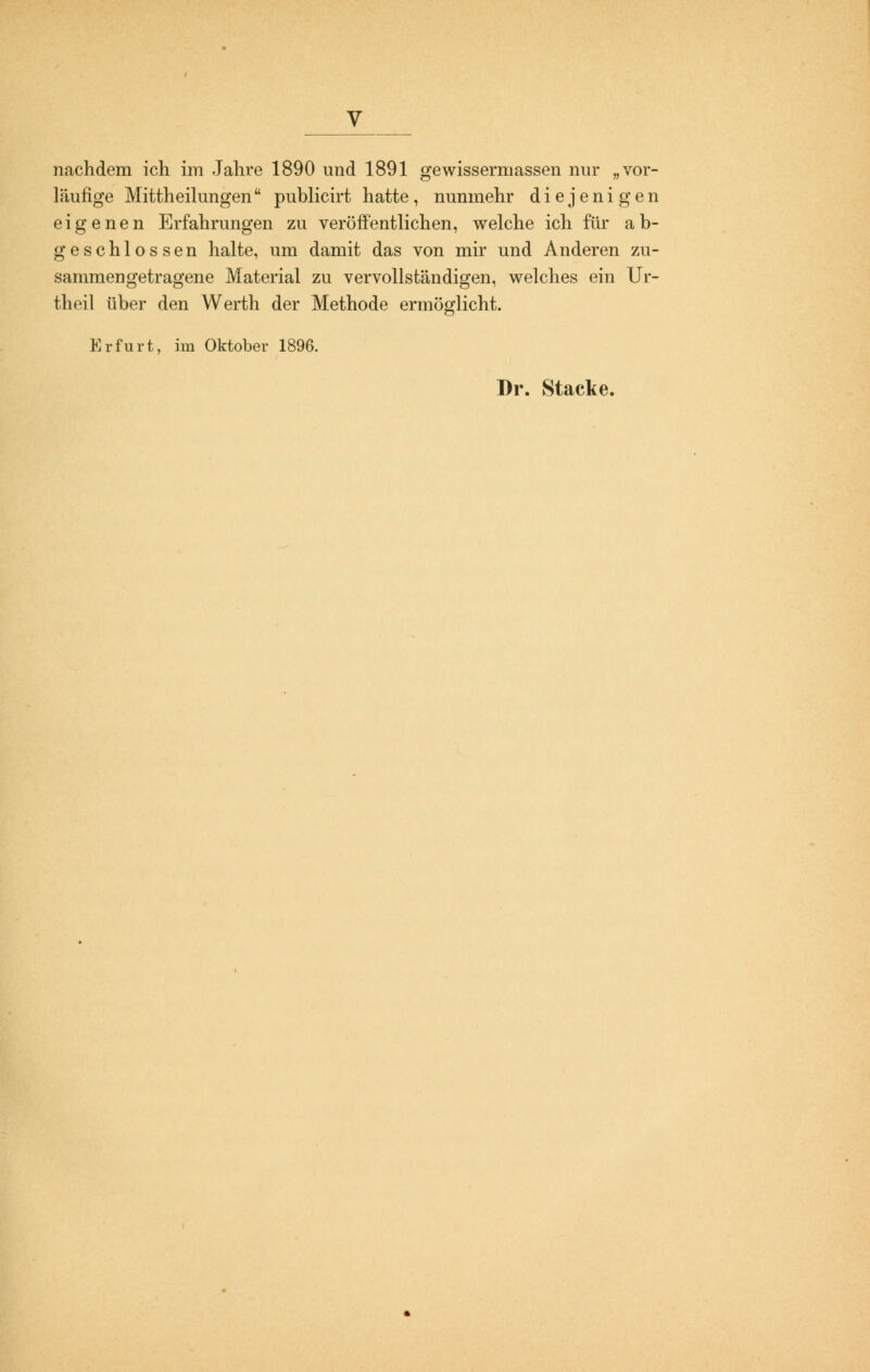 nachdem ich im Jahre 1890 und 1891 gewissermassen nur „vor- läufige Mittheilungen publicirt hatte, nunmehr diejenigen eigenen Erfahrungen zu veröffentlichen, welche ich für ab- geschlossen halte, um damit das von mir und Anderen zu- sammengetragene Material zu vervollständigen, welches ein Ur- theil über den VVerth der Methode ermöglicht. Erfurt, im Oktober 1896. Dr. Stacke.
