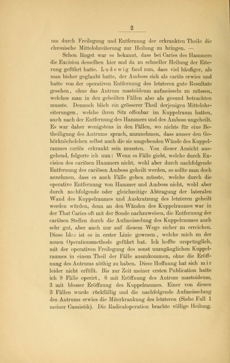 um durch Freilegimg und Entfernung der erkrankten Theile die chronische Mittelohreiterung zur Heilung zu bringen. — Schon längst war es bekannt, dass bei Caries des Hammers die Excision desselben hier und da zu schneller Heilung der Eite- rung geführt hatte. Ludewig fand nun, dass viel häufiger, als man bisher geglaubt hatte, der Amboss sich als cariös erwies und hatte von der operativen Entfernung des letzteren gute Resultate gesehen, ohne das Antruin mastoideum aufmeisseln zu müssen, welches man in den geheilten Fällen also als gesund betrachten musste. Dennoch blieb ein grösserer Theil derjenigen Mittelohr- eiterungen , welche ihren Sitz offenbar im Kuppelraum hatten, auch nach der Entfernung des Hammers und des Amboss ungeheilt. Es war daher wenigstens in den Fällen, wo nichts für eine Be- theiligung des Antruins sprach, anzunehmen, dass ausser den Ge- hörknöchelchen selbst auch die sie umgebenden Wände des Kuppel- raumes cariös erkrankt sein mussten. Von dieser Ansicht aus- gehend, folgerte ich nun: Wenn es Fälle giebt, welche durch Ex- cision des cariösen Hammers nicht, wohl aber durch nachfolgende Entfernung des cariösen Amboss geheilt werden, so sollte man doch annehmen, dass es auch Fälle geben müsste, welche durch die operative Entfernung von Hammer und Amboss nicht, wohl aber durch nachfolgende oder gleichzeitige Abtragung der lateralen Wand des Kuppelraumes und Auskratzung des letzteren geheilt werden würden, denn an den Wänden des Kuppelraumes war in der That Caries oft mit der Sonde nachzuweisen, die Entfernung der cariösen Stellen durch die Aufmeisselung des Kuppelraumes auch sehr gut, aber auch nur auf diesem Wege sicher zu erreichen. Diese Idee ist es in erster Linie gewesen, welche mich zu der neuen Operationsmethode geführt hat. Ich hoffte ursprünglich, mit der operativen Freilegung des sonst unzugänglichen Kuppel- raumes in einem Theil der Fälle auszukommen, ohne die Eröff- nung des Antrums nöthig zu haben. Diese Hoffnung hat sich m i r leider nicht erfüllt. Bis zur Zeit meiner ersten Publication hatte ich 9 Fälle operirt, 6 mit Eröffnung des Antrum mastoideum, 3 mit blosser Eröffnung des Kuppelraumes. Einer von diesen 3 Fällen wurde rückfällig und die nachfolgende Aufmeisselung des Antrums erwies die Miterkrankung des letzteren (Siehe Fall 1 meiner Casuistik). Die Uadicaloperation brachte völlige Heilung.