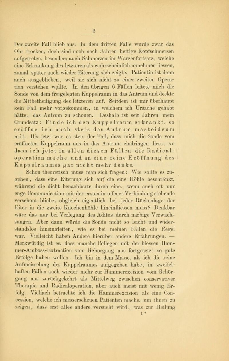 Ohr trocken, doch sind noch nach Jahren heftige Kopfschmerzen aufgetreten, besonders auch Schmerzen im Warzenfortsatz, welche eine Erkrankung des letzteren als wahrscheinlich annehmen Hessen, zumal später auch wieder Eiterung sich zeigte. Patientin ist dann auch ausgeblieben, weil sie sich nicht zu einer zweiten Opera- tion verstehen wollte. In den übrigen 6 Fällen leitete mich die Sonde von dem freigelegten Kuppelraum in das Antrum und deckte die Mitbetheiligung des letzteren auf. Seitdem ist mir überhaupt kein Fall mehr vorgekommen, in welchem ich Ursache gehabt hätte, das Antrum zu schonen. Deshalb ist seit Jahren mein Grundsatz: Finde ich den Kuppelraum erkrankt, so eröffne ich auch stets das Antrum mastoideum m i t. Bis jetzt war es stets der Fall, dass mich die Sonde vom eröffneten Kuppelraum aus in das Antrum eindringen Hess, so dass ich jetzt in allen diesen Fällen die Radical- operation mache und an eine reine Eröffnung des Kuppelraumes gar nicht mehr denke. Schon theoretisch muss man sich fragen: Wie sollte es zu- gehen , dass eine Eiterung sich auf die eine Höhle beschränkt, während die dicht benachbarte durch eine, wenn auch oft nur enge Comniunication mit der ersten in offener Verbindung stehende verschont bliebe, obgleich eigentlich bei jeder Rückenlage der Eiter in die zweite Knochenhöhle hineinfliessen muss? Denkbar wäre das nur bei Verlegung des Aditus durch narbige Verwach- sungen. Aber dann würde die Sonde nicht so leicht und wider- standslos hineingleiten, wie es bei meinen Fällen die Kegel war. Vielleicht haben Andere hierüber andere Erfahrungen. — Merkwürdig ist es, dass manche Collegen mit der blossen Ham- mer-Amboss-Extraction vom Gehörgang aus fortgesetzt so gute Erfolge haben wollen. Ich bin in dem Masse, als ich die reine Aufmeisselung des Kuppelraumes aufgegeben habe, in zweifel- haften Fällen auch wieder mehr zur Hammerexcision vom Gehör- gang aus zurückgekehrt als Mittelweg zwischen conservativer Therapie und Radicaloperation, aber auch meist mit wenig Er- folg. Vielfach betrachte ich die Hammerexcision als eine Con- cession, welche ich messerscheuen Patienten mache, um ihnen zu zeigen, dass erst alles andere versucht wird, was zur Heilung 1*