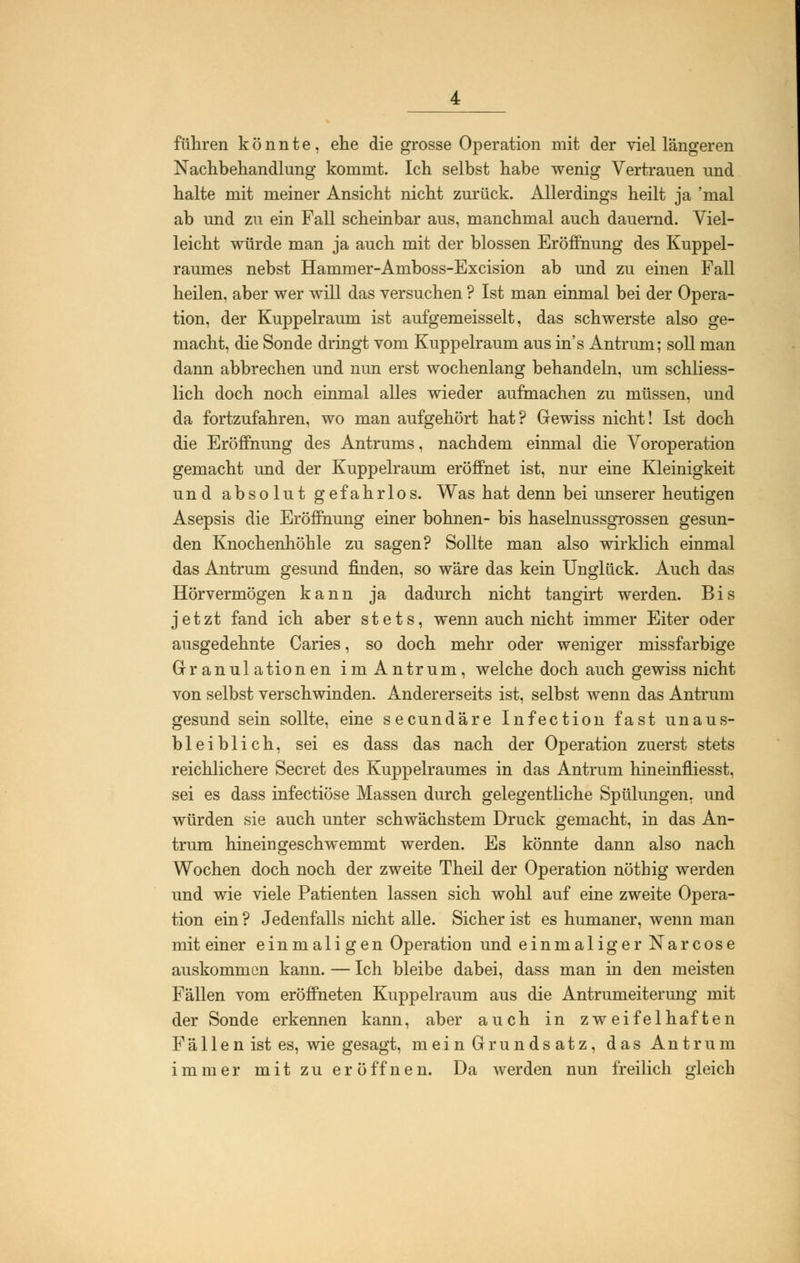 führen könnte, ehe die grosse Operation mit der viel längeren Nachbehandlung kommt. Ich selbst habe wenig Vertrauen und halte mit meiner Ansicht nicht zurück. Allerdings heilt ja 'mal ab und zu ein Fall scheinbar aus, manchmal auch dauernd. Viel- leicht würde man ja auch mit der blossen Eröffnung des Kuppel- raumes nebst Hammer-Amboss-Excision ab und zu einen Fall heilen, aber wer will das versuchen ? Ist man einmal bei der Opera- tion, der Kuppelraum ist aufgemeisselt, das schwerste also ge- macht, die Sonde dringt vom Kuppelraum aus in's Antrum; soll man dann abbrechen und nun erst wochenlang behandeln, um schliess- lich doch noch einmal alles wieder aufmachen zu müssen, und da fortzufahren, wo man aufgehört hat? Gewiss nicht! Ist doch die Eröffnung des Antrums, nachdem einmal die Voroperation gemacht und der Kuppelraum eröffnet ist, nur eine Kleinigkeit und absolut gefahrlos. Was hat denn bei unserer heutigen Asepsis die Eröffnung einer bohnen- bis haselnussgrossen gesun- den Knochenhöhle zu sagen? Sollte man also wirklich einmal das Antrum gesund finden, so wäre das kein Unglück. Auch das Hörvermögen kann ja dadurch nicht tangirt werden. Bis jetzt fand ich aber stets, wenn auch nicht immer Eiter oder ausgedehnte Caries, so doch mehr oder weniger missfarbige Granulationen im Antrum, welche doch auch gewiss nicht von selbst verschwinden. Andererseits ist, selbst wenn das Antrum gesund sein sollte, eine secundäre Infection fast unaus- bleiblich, sei es dass das nach der Operation zuerst stets reichlichere Secret des Kuppelraumes in das Antrum hineinfiiesst, sei es dass infectiöse Massen durch gelegentliche Spülungen, und würden sie auch unter schwächstem Druck gemacht, in das An- trum hinein geschwemmt werden. Es könnte dann also nach Wochen doch noch der zweite Theil der Operation nöthig werden und wie viele Patienten lassen sich wohl auf eine zweite Opera- tion ein ? Jedenfalls nicht alle. Sicher ist es humaner, wenn man mit einer einmali gen Operation und einmaliger Narcose auskommen kann. — Ich bleibe dabei, dass man in den meisten Fällen vom eröffneten Kuppelraum aus die Antrumeiterung mit der Sonde erkennen kann, aber auch in zweifelhaften Fä 11 en ist es, wie gesagt, mein Grundsatz, das Antrum immer mit zu er öffnen. Da werden nun freilich gleich