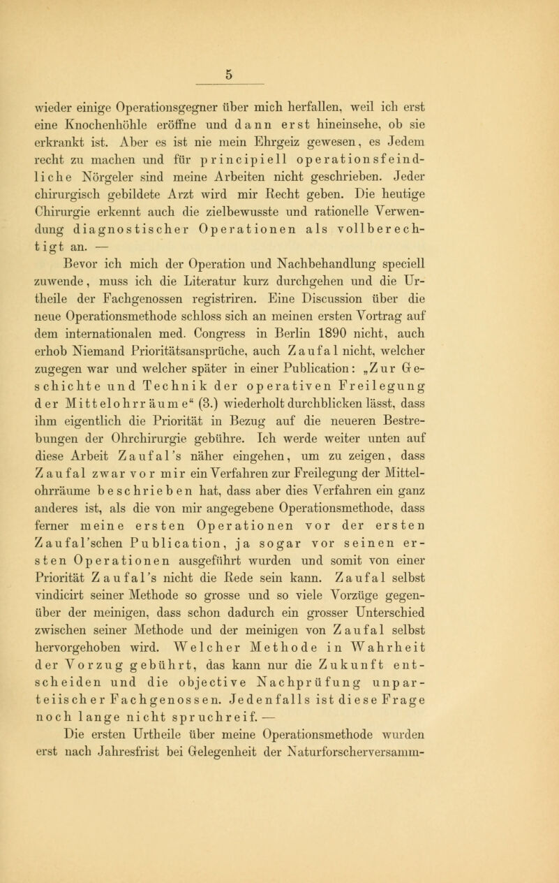 wieder einige Operationsgegner über mich herfallen, weil ich erst eine Knochenkohle eröffne und dann erst hineinsehe, ob sie erkrankt ist. Aber es ist nie mein Ehrgeiz gewesen, es Jedem recht zu machen und für principiell operationsfeind- liche Nörgeier sind meine Arbeiten nicht geschrieben. Jeder chirurgisch gebildete Arzt wird mir Recht geben. Die heutige Chirurgie erkennt auch die zielbewusste und rationelle Verwen- dung diagnostischer Operationen als vollberech- tigt an. — Bevor ich mich der Operation und Nachbehandlung speciell zuwende, muss ich die Literatur kurz durchgehen und die Ur- theile der Fachgenossen registriren. Eine Discussion über die neue Operationsmethode schloss sich an meinen ersten Vortrag auf dem internationalen med. Congress in Berlin 1890 nicht, auch erhob Niemand Prioritätsansprüche, auch Zaufal nicht, welcher zugegen war und welcher später in einer Publication: „ Z u r Gr e- schichte und Technik der operativen Freilegung der Mittel ohrräume (3.) wiederholt durchblicken lässt, dass ihm eigentlich die Priorität in Bezug auf die neueren Bestre- bungen der Ohrchirurgie gebühre. Ich werde weiter unten auf diese Arbeit Zaufal's näher eingehen, um zu zeigen, dass Zaufal zwar vor mir ein Verfahren zur Freilegung der Mittel- ohrräume beschrieben hat, dass aber dies Verfahren ein ganz anderes ist, als die von mir angegebene Operationsmethode, dass ferner meine ersten Operationen vor der ersten Z aufal'schen Pu blica tion, ja sogar vor seinen er- sten Operationen ausgeführt wurden und somit von einer Priorität Zaufal's nicht die Rede sein kann. Zaufal selbst vindicirt seiner Methode so grosse und so viele Vorzüge gegen- über der meinigen, dass schon dadurch ein grosser Unterschied zwischen seiner Methode und der meinigen von Zaufal selbst hervorgehoben wird. Welcher Methode in Wahrheit der Vorzug gebührt, das kann nur die Zukunft ent- scheiden und die objective Nachprüfung unpar- teiisch e r Fachgenossen. Jedenfalls ist diese Frage noch lange nicht spruchreif.— Die ersten Urtheile über meine Operationsmethode wurden erst nach Jahresfrist bei Gelegenheit der Naturforscherversamm-