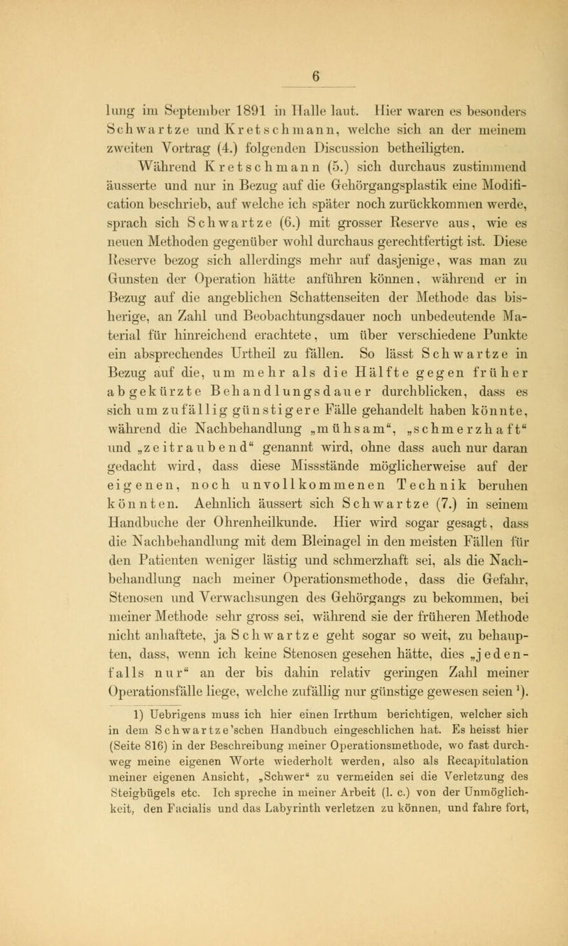 lang im September 1891 in Halle laut. Hier waren es besonders Schwartze und Kretschmann, welche sich an der meinem zweiten Vortrag (4.) folgenden Discussion betheiligten. Während Kretschmann (5.) sich durchaus zustimmend äusserte und nur in Bezug auf die Gehörgangsplastik eine Moditi- cation beschrieb, auf welche ich später noch zurückkommen werde, sprach sich Schwartze (6.) mit grosser Reserve aus, wie es neuen Methoden gegenüber wohl durchaus gerechtfertigt ist. Diese Reserve bezog sich allerdings mehr auf dasjenige, was man zu Gunsten der Operation hätte anführen können, während er in Bezug auf die angeblichen Schattenseiten der Methode das bis- herige, an Zahl und Beobachtungsdauer noch unbedeutende Ma- terial für hinreichend erachtete, um über verschiedene Punkte ein absprechendes Urtheil zu fällen. So lässt Schwartze in Bezug auf die, um mehr als die Hälfte gegen früher abgekürzte Behandlungsdauer durchblicken, dass es sich um zufällig günstigere Fälle gehandelt haben könnte, während die Nachbehandlung „mühsam, „schmerzhaft und „zeitraubend genannt wird, ohne dass auch nur daran gedacht wird, dass diese Missstände möglicherweise auf der eigenen, noch unvollkommenen Technik beruhen könnten. Aehnlich äussert sich Schwartze (7.) in seinem Handbuche der Ohrenheilkunde. Hier wird sogar gesagt, dass die Nachbehandlung mit dem Bleinagel in den meisten Fällen für den Patienten weniger lästig und schmerzhaft sei, als die Nach- behandlung nach meiner Operationsmethode, dass die Gefahr, Stenosen und Verwachsungen des Gehörgangs zu bekommen, bei meiner Methode sehr gross sei, während sie der früheren Methode nicht anhaftete, ja Schwartze geht sogar soweit, zu behaup- ten, dass, wenn ich keine Stenosen gesehen hätte, dies „jeden- falls nur an der bis dahin relativ geringen Zahl meiner Operationsfälle liege, welche zufällig nur günstige gewesen seienJ). 1) Uebrigens muss ich hier einen Irrthum berichtigen, welcher sich in dem Schwartze'schen Handbuch eingeschlichen hat. Es heisst hier (Seite 816) in der Beschreibung meiner Operationsmethode, wo fast durch- weg meine eigenen Worte wiederholt werden, also als Recapitulation meiner eigenen Ansicht, „Schwer zu vermeiden sei die Verletzung des Steigbügels etc. Ich spreche in meiner Arbeit (1. c.) von der Unmöglich- keit, den Facialis und das Labyrinth verletzen zu können, und fahre fort,