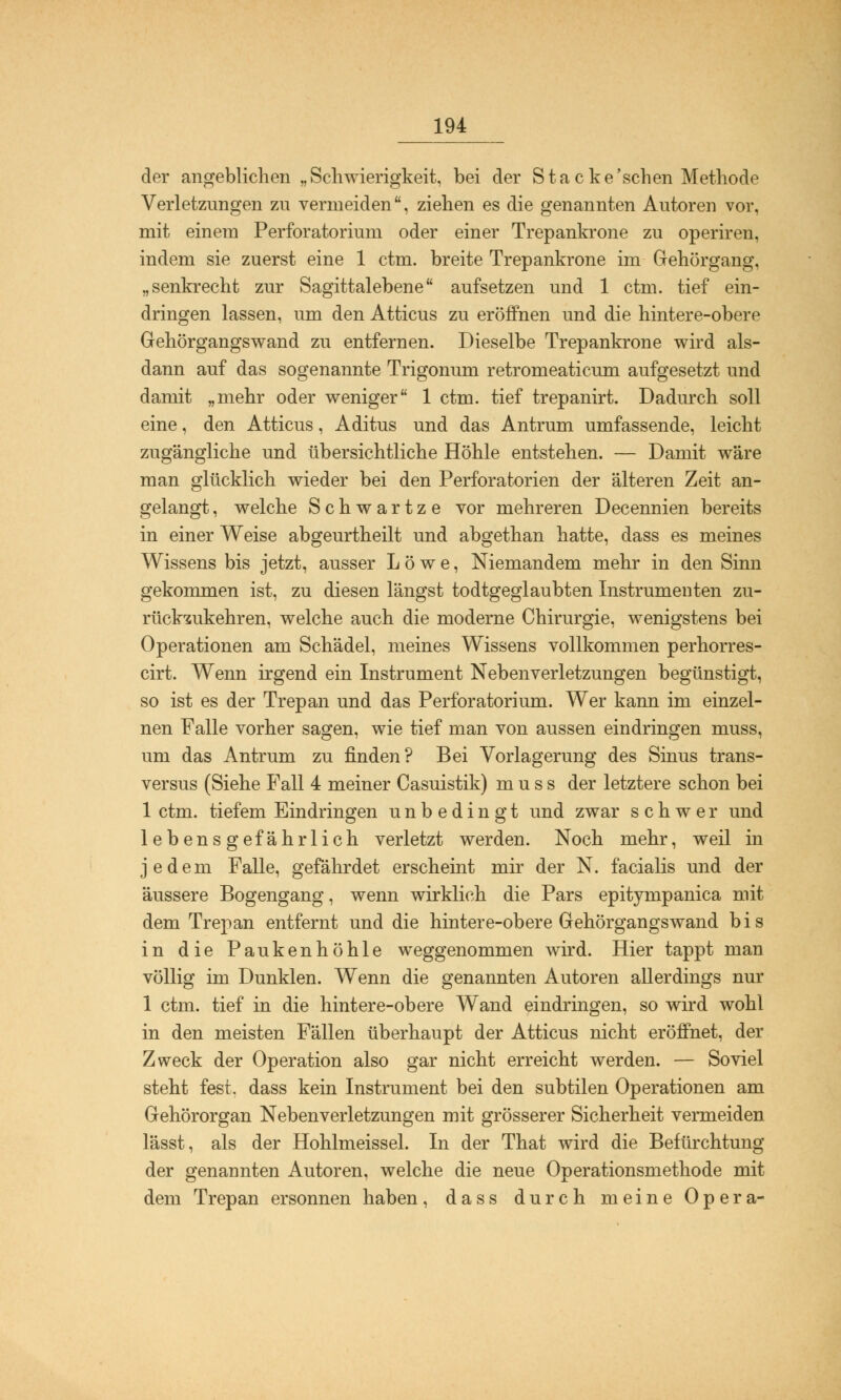 der angeblichen „Schwierigkeit, bei der Stacke'schen Methode Verletzungen zu vermeiden, ziehen es die genannten Autoren vor, mit einem Perforatorium oder einer Trepankrone zu operiren, indem sie zuerst eine 1 ctm. breite Trepankrone im Gehörgang, „senkrecht zur Sagittalebene aufsetzen und 1 ctm. tief ein- dringen lassen, um den Atticus zu eröffnen und die hintere-obere Gehörgangswand zu entfernen. Dieselbe Trepankrone wird als- dann auf das sogenannte Trigonum retromeaticum aufgesetzt und damit „mehr oder weniger 1 ctm. tief trepanirt. Dadurch soll eine, den Atticus, Aditus und das Antrum umfassende, leicht zugängliche und übersichtliche Höhle entstehen. — Damit wäre man glücklich wieder bei den Perforatorien der älteren Zeit an- gelangt , welche Schwartze vor mehreren Decennien bereits in einer Weise abgeurtheilt und abgethan hatte, dass es meines Wissens bis jetzt, ausser Löwe, Niemandem mehr in den Sinn gekommen ist, zu diesen längst todtgeglaubten Instrumenten zu- rückzukehren, welche auch die moderne Chirurgie, wenigstens bei Operationen am Schädel, meines Wissens vollkommen perhorres- cirt. Wenn irgend ein Instrument Nebenverletzungen begünstigt, so ist es der Trepan und das Perforatorium. Wer kann im einzel- nen Falle vorher sagen, wie tief man von aussen eindringen muss, um das Antrum zu finden? Bei Vorlagerung des Sinus trans- versa (Siehe Fall 4 meiner Casuistik) muss der letztere schon bei 1 ctm. tiefem Eindringen unbedingt und zwar schwer und lebensgefährlich verletzt werden. Noch mehr, weil in jedem Falle, gefährdet erscheint mir der N. facialis und der äussere Bogengang, wenn wirklich die Pars epitympanica mit dem Trepan entfernt und die hintere-obere Gehörgangswand bis in die Paukenhöhle weggenommen wird. Hier tappt man völlig im Dunklen. Wenn die genannten Autoren allerdings nur 1 ctm. tief in die hintere-obere Wand eindringen, so wird wohl in den meisten Fällen überhaupt der Atticus nicht eröffnet, der Zweck der Operation also gar nicht erreicht werden. — Soviel steht fest, dass kein Instrument bei den subtilen Operationen am Gehörorgan Neben Verletzungen mit grösserer Sicherheit vermeiden lässt, als der Hohlmeissel. In der That wird die Befürchtung der genannten Autoren, welche die neue Operationsmethode mit dem Trepan ersonnen haben, dass durch meine Opera-