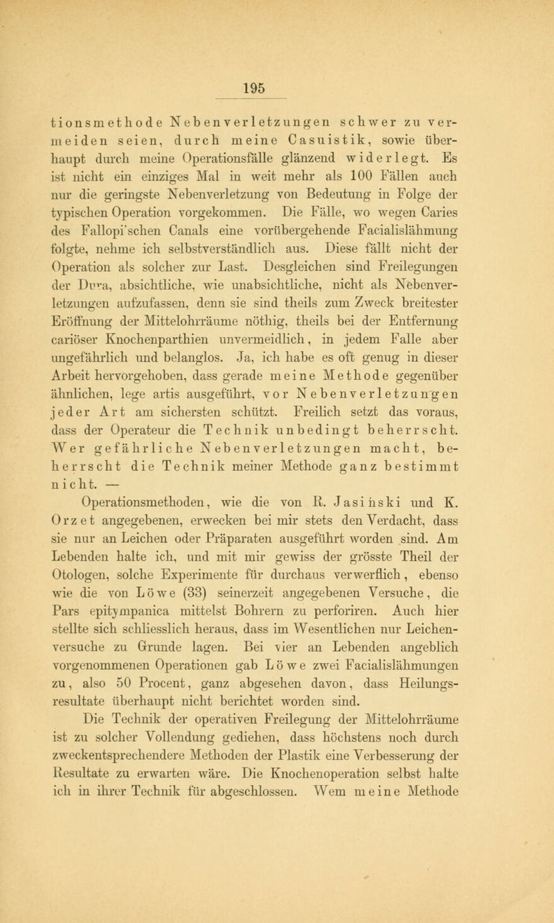tionsmethode Nebenverletzungen schwer zu ver- meiden seien, durch meine Casuistik, sowie über- haupt durch meine Operationsfalle glänzend widerlegt. Es ist nicht ein einziges Mal in weit mehr als 100 Fällen auch nur die geringste Nebenverletzung von Bedeutung in Folge der typischen Operation vorgekommen. Die Fälle, wo wegen Caries des Fallopi'sehen Canals eine vorübergehende Facialislähmung folgte, nehme ich selbstverständlich aus. Diese fällt nicht der Operation als solcher zur Last. Desgleichen sind Freilegungen der Dura, absichtliche, wie unabsichtliche, nicht als Nebenver- letzungen aufzufassen, denn sie sind theils zum Zweck breitester Eröffnung der Mittelohrräume nöthig, theils bei der Entfernung cariöser Knochenparthien unvermeidlich, in jedem Falle aber ungefährlich und belanglos. Ja, ich habe es oft genug in dieser Arbeit hervorgehoben, dass gerade meine Methode gegenüber ähnlichen, lege artis ausgeführt, vor Nebenverletzungen jeder Art am sichersten schützt. Freilich setzt das voraus, dass der Operateur die Technik unbedingt beherrscht. Wer gefährliche Nebenverletzungen macht, be- herrscht die Technik meiner Methode ganz bestimmt nicht. — Operationsmethoden, wie die von R. Jasihski und K. 0 r z e t angegebenen, erwecken bei mir stets den Verdacht, dass sie nur an Leichen oder Präparaten ausgeführt worden sind. Am Lebenden halte ich, und mit mir gewiss der grösste Theil der Otologen, solche Experimente für durchaus verwerflich , ebenso wie die von Löwe (33) seinerzeit angegebenen Versuche, die Pars epitympanica mittelst Bohrern zu perforiren. Auch hier stellte sich schliesslich heraus, dass im Wesentlichen nur Leichen- versuche zu Grunde lagen. Bei T/ier an Lebenden angeblich vorgenommenen Operationen gab Löwe zwei Facialislähmungen zu, also 50 Procent, ganz abgesehen davon, dass Heilungs- resultate überhaupt nicht berichtet worden sind. Die Technik der operativen Freilegung der Mittelohrräume ist zu solcher Vollendung gediehen, dass höchstens noch durch zweckentsprechendere Methoden der Plastik eine Verbesserung der Resultate zu erwarten wäre. Die Knochenoperation selbst halte ich in ihrer Technik für abgeschlossen. Wem meine Methode
