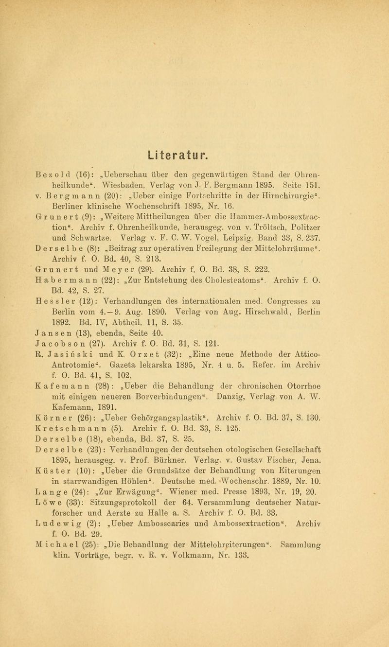 Literatur. Bezold (16): „Ueberschau über den gegenwärtigen Stand der Ohren- heilkunde. Wiesbaden, Verlag von J. F. Bergmann 1895. Seite 151. v. Bergmann (20): „lieber einige Fortschritte in der Hirnchirurgie. Berliner klinische Wochenschrift 1895, Nr. 16. G r u n e r t (9): „Weitere Mittheilungen über die Hamrner-Ambossextrac- tion. Archiv f. Ohrenheilkunde, herausgeg. von v. Tröltsch, Politzer und Schwartze. Verlag v. F. C. W. Vogel, Leipzig. Band 33, S. 237. Derselbe (8): „Beitrag zur operativen Freilegung der Mittelohrräume. Archiv f. 0. Bd. 40, S. 213. Grunert und Meyer (29). Archiv f. 0. Bd. 38, S. 222. Habermann (22): „Zur Entstehung des Cholesteatoms. Archiv f. 0. Bd. 42, S. 27. Hessler (12): Verhandlungen des internationalen med. Congresses zu Berlin vom 4.-9. Aug. 1890. Verlag von Aug. Hirschwald, Berlin 1892. Bd. IV, Abtheil. 11, S. 35. Jansen (13), ebenda, Seite 40. Jacobson (27). Archiv f. 0. Bd. 31, S. 121. R. J a s i li s k i und K. 0 r z e t (32): „Eine neue Methode der Attico- Antrotomie. Gazeta lekarska 1895, Nr. 4 u. 5. Refer. im Archiv f. 0. Bd. 41, S. 102. Kafemann (28): „Ueber die Behandlung der chronischen Otorrhoe mit einigen neueren Borverbindungen. Danzig, Verlag von A. W. Kafemann, 1891. Körner (26): „Ueber Gehörgangsplastik. Archiv f. 0. Bd. 37, S. 130. Kretschmann (5). Archiv f. 0. Bd. 33, S. 125. Derselbe (18), ebenda, Bd. 37, S. 25. Derselbe (23): Verhandlungen der deutschen otologischen Gesellschaft 1895, herausgeg. v. Prof. Bürkner. Verlag, v. Gustav Fischer, Jena. Küster (10): „Ueber die Grundsätze der Behandlung von Eiterungen in starrwandigen Höhlen. Deutsche med. Wochenschr. 1889, Nr. 10. Lange (24): „Zur Erwägung. Wiener med. Presse 1893, Nr. 19, 20. Löwe (33): Sitzungsprotokoll der 64. Versammlung deutscher Natur- forscher und Aerzte zu Halle a. S. Archiv f. 0. Bd. 33. Lud ewig (2): „Ueber Ambosscaries und Ambossextraction. Archiv f. 0. Bd. 29. Michael (25): „Die Behandlung der Mittelohreiterungen. Sammlung