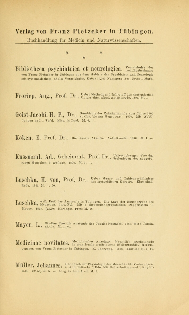 Buchhandlung für Medicin und Naturwissenschaften. • Bibliotheca psychiatrica et neurologica. I;S£a^ von Franz Pietzcker in Tübingen aus dem Gebiete der Psychiatrie und Neurologie mit systematischem Inhalts-Verzeichni3s. Ueber 10,000 Nummern 1895. Preis 1 Mark. TTvATMOTl Ann* Pvr»f T)\* Ueber Methode und Lehrstoff des anatomischen IMUHCU, AUL,,. 1 IUI. UL., Unterrichts. Akad. Antrittsrede. 1895. M. 1. —. PpiCT Ta/>nVn TT P TlT* Geschichte der Zahnheilkunde vom Jahre 3700 UClö L-«J atU Ul. II. X.} UL.9 v. Chr. bis zur Gegenwart. 1896. Mit Abbil- dungen und 1 Tafel. Eleg. in Lwd. M. 6. —. Kokeü, E. Prof. Dr., Die Eiszeit. Akadem. Antrittsrede. 1896. M. 1. Kussmaul, Ad., Geheimrat, Prof. Dr., 2SSESPE £££ reuen Menschen. 3. Auflage. 1896. M. 1. —, T llöPhlra TT VATI Prnf Fh' Geber Maass- und Zahlenverhältnisse JjliÖUllJVa. il. VU11, X IUI. J-/I., des menschlichen Körpers. Eiue akad. Hede. 1871. M. —. 50. TllQPhlrn weil- Prof. der Anatomie in Tübingen. Die Lage der Hauchorgane des UUOUillva« Menschen. Imp.-Fol. Mit 5 chromolithographischen Doppeltafeln in Mappe. 1873. (25,20) Herabges. Preis M. 15. —. ATq\TDT» Studien über di JiajCl) U., (2.40). M. 1. 6C Studien über die Anatomie des Canali* Kustachii. 1866. Mit 5 Tafeln. 60. AlpfHpirilP Tinvi tafpa Medicinischer Anzeiger. Monatlich erscheinende iUCU.lLJ.liaC llUVliaiCö. internationale medizinische Bibliographie. Heraus- gegeben von Franz Pietzcker in Tübingen. X. Jahrgang. 1896. Jährlich M. 1. 20. ATiilloi* TflVlQTirmc Handbuch der Physiologie des Menschen für Vorlesungen xUUllCl, f) UliallllCft, 4. Aufl. 1840—44. 2 Bdo. Mit Holzschnitten und 1 Kupfer-
