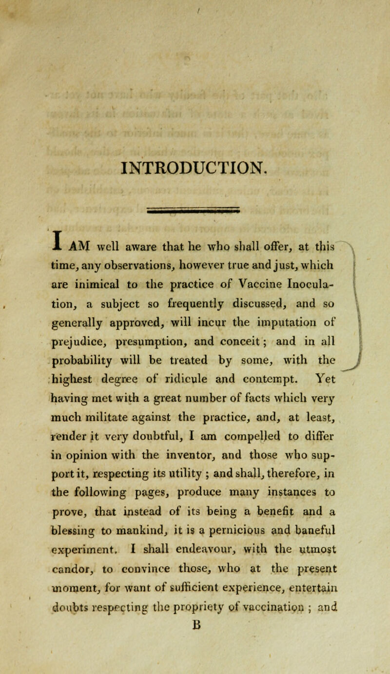 INTRODUCTION. A AM well aware that he who shall offer, at this time, any observations, however true and just, which are inimical to the practice of Vaccine Inocula- tion, a subject so frequently discussed, and so generally approved, will incur the imputation of prejudice, presumption, and conceit; and in all probability will be treated by some, with the J highest degree of ridicule and contempt. Yet having met with a great number of facts which very much militate against the practice, and, at least, vender it very doubtful, I am compelled to differ in opinion with the inventor, and those who sup- port it, respecting its utility ; and shall, therefore, in the following pages, produce many instances to prove, that instead of its being a benefit and a blessing to mankind, it is a pernicious and baneful experiment. I shall endeavour, with the utmost candor, to convince those, who at the present moment, for want of sufficient experience, entertain doubts respecting the propriety of vaccination ; and B