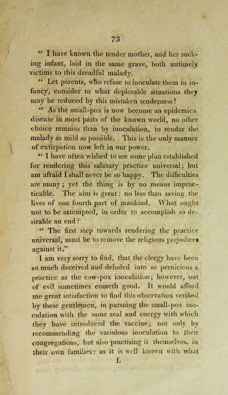  I have known the tender mother, and her suck- ing infant, laid in the same grave, both untimely victims to this dreadful malady.  Let parents, who refuse to inoculate them in in- fancy, consider to what deplorable situations they may be reduced by this mistaken tenderness!  As the small-pox is now become an epidemica disease in most parts of the known world, no other choice remains than by inoculation, to render the malady as mild as possible. This is the only manner of extirpation now left in our power.  I have often wished to see some plan established for rendering this salutary practice universal; but am afraid I shall never be so happy. The difficulties are many; yet the thing is by no means imprac- ticable. The aim is great: no less than saving the lives of one fourth part of mankind. What ought not. to be attempted, in order to accomplish so de- sirable an end ?  The first step towards rendering the practice universal, must be to remove the religious prejudices against it. I am very sorry to find, that the clergy have been so much deceived and deluded into so pernicious a practice as the cow-pox inoculation; however, out of evil sometimes cometh good. It would afford me great satisfaction to find this observation verified by these gentlemen, in pursuing the small-pox ino- culation with the same zeal and energy with which they have introduced the vaccine; not only by recommending the variolous inoculation to their congregations, but also practising it themselves, in their own families: as it is well known with what L
