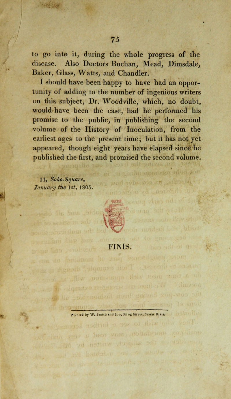to go into it, during the whole progress of the disease. Also Doctors Buchan, Mead, Dimsdale, Baker, Glass, Watts, and Chandler. I should have been happy to have had an oppor- tunity of adding to the number of ingenious writers on this subject, Dr. Woodville, which, no doubt, would have been the case, had he performed his promise to the public, in publishing the second volume of the History of Inoculation, from the earliest ages to the present time; but it has not yet appeared, though eight years have elapsed since he published the first, and promised the second volume. 11, SoAo-Sguare, January the 1st, 1805. riNis. Printed \>y W. Smith and Son, Kiog Street, Seven Diili.