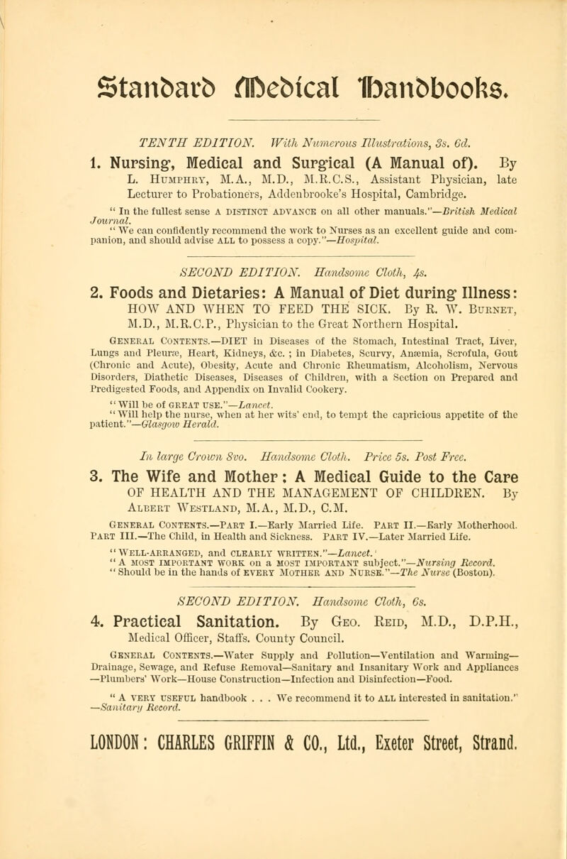 Stanbarb flftebical Ifoan&boofcs, TENTH EDITION. With Numerous Illustrations, 3s. 6d. 1. Nursing, Medical and Surgical (A Manual of). By L. Humphry, M.A., M.D., M.R.C.S., Assistant Physician, late Lecturer to Probationers, Addenbrooke's Hospital, Cambridge.  In the fullest sense A distinct advance on all other manuals.—British Medical Journal.  We can confidently recommend the work to Nurses as an excellent guide and com- panion, and should advise all to possess a copy.—Hospital. SECOND EDITION. Handsome Cloth, 4s. 2. Foods and Dietaries: A Manual of Diet during* Illness: HOW AND WHEN TO FEED THE SICK. By R. W. Burnet, M.D., M.R.C.P., Physician to the Great Northern Hospital. General Contents.—DIET in Diseases of the Stomach, Intestinal Tract, Liver, Lungs and Pleurrc, Heart, Kidneys, &c. ; in Diabetes, Scurvy, Anreniia, Scrofula, Gout (Chronic and Acute), Obesity, Acute and Chronic Rheumatism, Alcoholism, Nervous Disorders, Diathetic Diseases, Diseases of Children, with a Section on Prepared and Predigested Foods, and Appendix on Invalid Cookery. Will be of great use.—Lancet. Will help the nurse, when at her wits' end, to tempt the capricious appetite of the patient. —Glasgow Herald. In large Crown Svo. Handsome Cloth. Price 5s. Post Free. 3. The Wife and Mother: A Medical Guide to the Care OF HEALTH AND THE MANAGEMENT OF CHILDREN. By Albert Westland, M.A., M.D., CM. General Contents.—Part I.—Early Married Life. Part II.—Early Motherhood. Part III.—The Child, in Health and Sickness. Part IV.—Later Married Life. Well-arranged, and clearly written.—Lancet.' A most important work on a most important subject.—Nursing Record.  Should be in the hands of every Mother and Nurse.—The Nurse (Boston). SECOND EDITION. Handsome Cloth, 6s. 4. Practical Sanitation. By Geo. Reid, M.D., D.P.H., Medical Officer, Staffs. County Council. General Contents.—Water Supply and Pollution—Ventilation and Warming- Drainage, Sewage, and Refuse Removal—Sanitary and Insanitary Work and Appliances —Plumbers' Work—House Construction—Infection and Disinfection—Food.  A very useful handbook . . . We recommend it to all interested in sanitation.'' —Sanitart/ Record. LONDON: CHARLES GRIFFIN & CO., Ltd., Exeter Street, Strand.