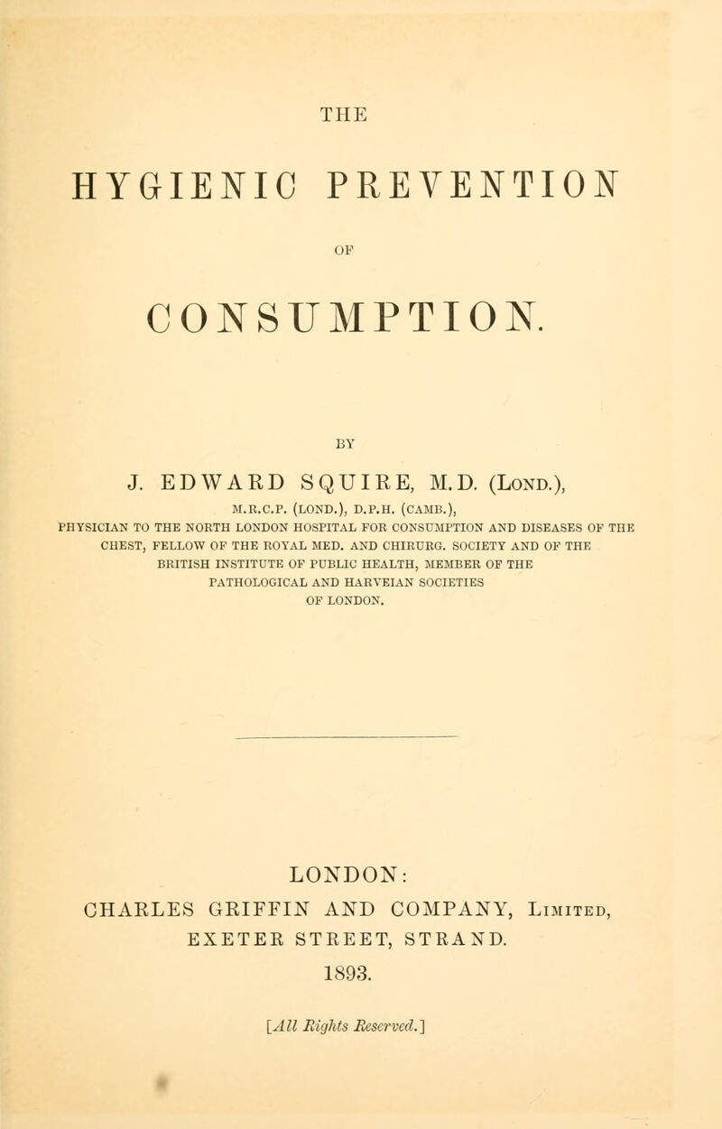 HYGIENIC PREVENTION OF CONSUMPTION. BY J. EDWARD SQUIRE, M.D. (Lond.), M.R.C.P. (LOND.), D.P.H. (CAMB.), PHYSICIAN TO THE NORTH LONDON HOSPITAL FOR CONSUMPTION AND DISEASES OF THE CHEST, FELLOW OF THE ROYAL MED. AND CHIRURG. SOCIETY AND OF THE BRITISH INSTITUTE OF PUBLIC HEALTH, MEMBER OF THE PATHOLOGICAL AND HARVEIAN SOCIETIES OF LONDON. LONDON: CHARLES GRIFFIN AND COMPANY, Limited, EXETER STREET, STRAND. 1893. [All Eights Reserved.]