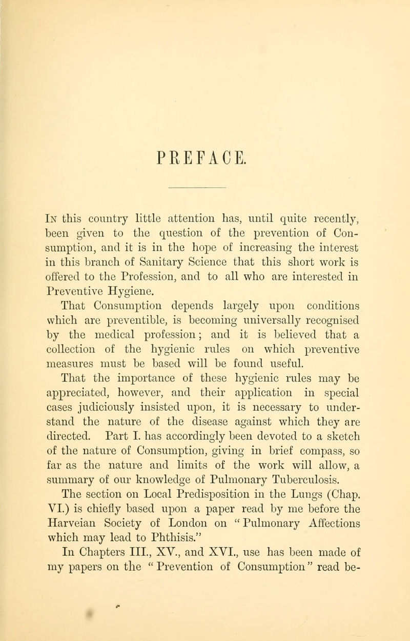 PREFACE. In this country little attention has, until quite recently, been given to the question of the prevention of Con- sumption, and it is in the hope of increasing the interest in this branch of Sanitary Science that this short work is offered to the Profession, and to all who are interested in Preventive Hygiene. That Consumption depends largely upon conditions which are preventible, is becoming universally recognised by the medical profession; and it is believed that a collection of the hygienic rules on which preventive measures must be based will be found useful. That the importance of these hygienic rules may be appreciated, however, and their application in special cases judiciously insisted upon, it is necessary to under- stand the nature of the disease against which they are directed. Part I. has accordingly been devoted to a sketch of the nature of Consumption, giving in brief compass, so far as the nature and limits of the work will allow, a summary of our knowledge of Pulmonary Tuberculosis. The section on Local Predisposition in the Lungs (Chap. VI.) is chiefly based upon a paper read by me before the Harveian Society of London on  Pulmonary Affections which may lead to Phthisis. In Chapters III., XV., and XVI., use has been made of my papers on the  Prevention of Consumption  read be-