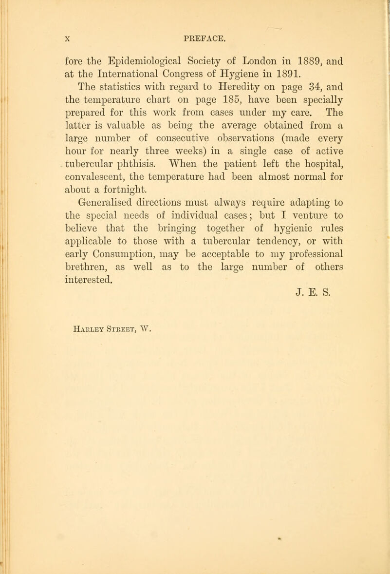 fore the Epidemiological Society of London in 1889, and at the International Congress of Hygiene in 1891. The statistics with regard to Heredity on page 34, and the temperature chart on page 185, have been specially prepared for this work from cases under my care. The latter is valuable as being the average obtained from a large number of consecutive observations (made every hour for nearly three weeks) in a single case of active tubercular phthisis. When the patient left the hospital, convalescent, the temperature had been almost normal for about a fortnight. Generalised directions must always require adapting to the special needs of individual cases; but I venture to believe that the bringing together of hygienic rules applicable to those with a tubercular tendency, or with early Consumption, may be acceptable to my professional brethren, as well as to the large number of others interested. J. E. S. Haeley Steeet, W.