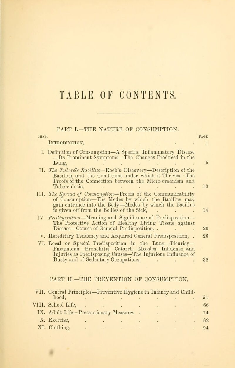 TABLE OF CONTENTS. PART I.-THE NATURE OF CONSUMPTION. CHAP. PAGE Introduction, ...... 1 I. Definition of Consumption—A Specific Inflammatory Disease —Its Prominent Symptoms—The Changes Produced in the Lung, ....... 5 II. The Tubercle Bacillus—Koch's Discovery—Description of the Bacillus, and the Conditions under which it Thrives—The Proofs of the Connection between the Micro-organism and Tuberculosis, . . . . . .10 III. The Spread of Consumpition—Proofs of the Communicability of Consumption—The Modes by which the Bacillus may gain entrance into the Body—Modes by which the Bacillus is given off from the Bodies of the Sick, . . .14 IV. Predisposition—Meaning and Significance of Predisposition— The Protective Action of Healthy Living Tissue against Disease—Causes of General Predisposition, . . .20 V. Hereditary Tendency and Acquired General Predisposition, . 26 VI. Local or Special Predisposition in the Lung—Pleurisy— Pneumonia—Bronchitis—Catarrh—Measles—Influenza, and Injuries as Predisposing Causes—The Injurious Influence of Dusty and of Sedentary Occupations, . . .38 PART II.—THE PREVENTION OF CONSUMPTION. VII. General Principles—Preventive Hygiene in Infancy and Child- hood, ...... .54 VIII. School Life, ..... .66 IX. Adult Life—Precautionary Measures, . . . .74 X. Exercise, ....... 82