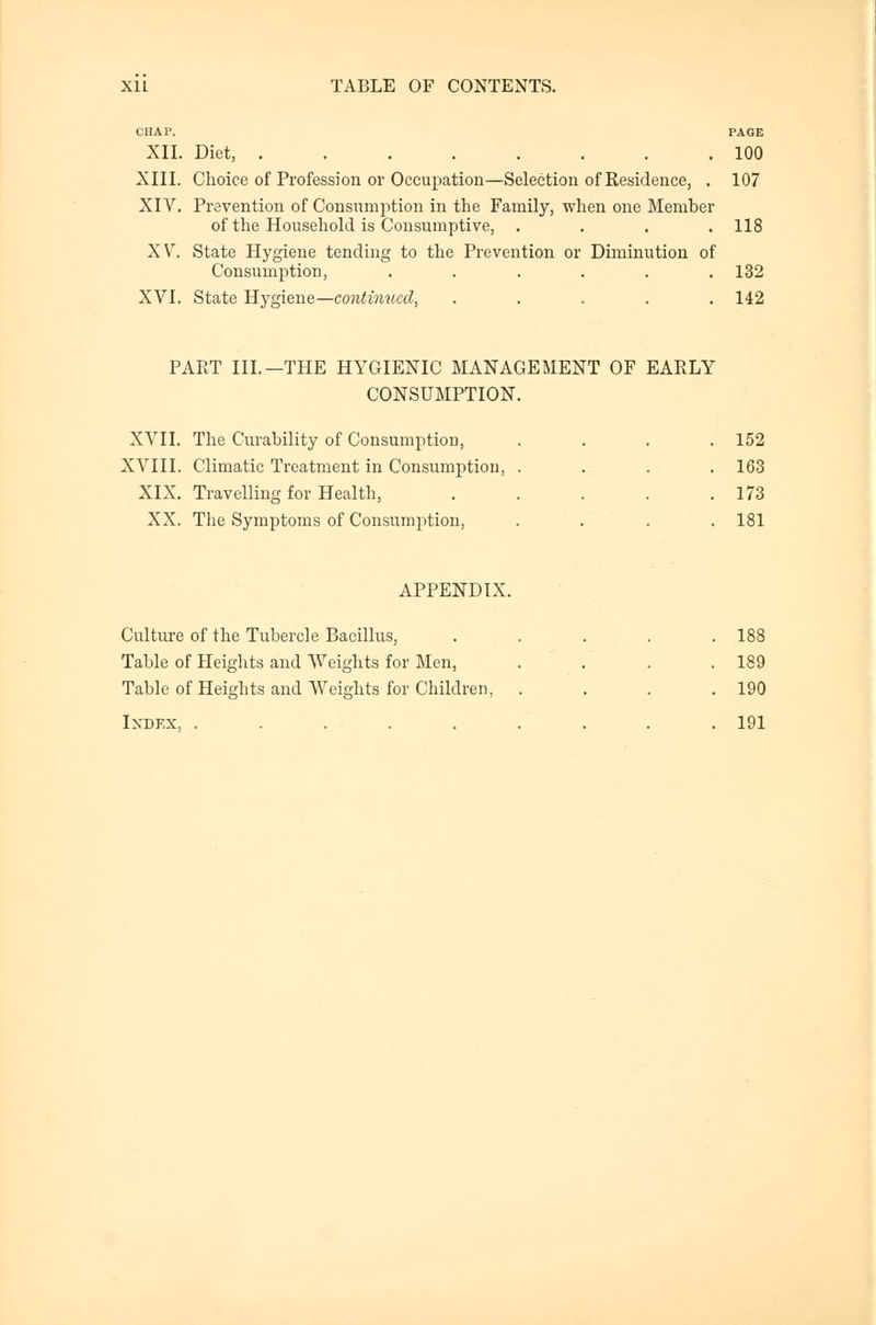 CHAP. PAGE XII. Diet, ........ 100 XIII. Choice of Profession or Occupation—Selection of Residence, . 107 XIV. Prevention of Consumption in the Family, when one Member of the Household is Consumptive, .... 118 XV. State Hygiene tending to the Prevention or Diminution of Consumption, . . . . . .132 XVI. State Hygiene—continued, ..... 142 PART III.—THE HYGIENIC MANAGEMENT OF EARLY CONSUMPTION. XVII. The Curability of Consumption, .... 152 XVIII. Climatic Treatment in Consumption, .... 163 XIX. Travelling for Health, . . . . .173 XX. The Symptoms of Consumption, .... 181 APPENDIX. Culture of the Tubercle Bacillus, ..... 188 Table of Heights and Weights for Men, . . . .189 Table of Heights and Weights for Children, . . . .190 Ixdex, ......... 191